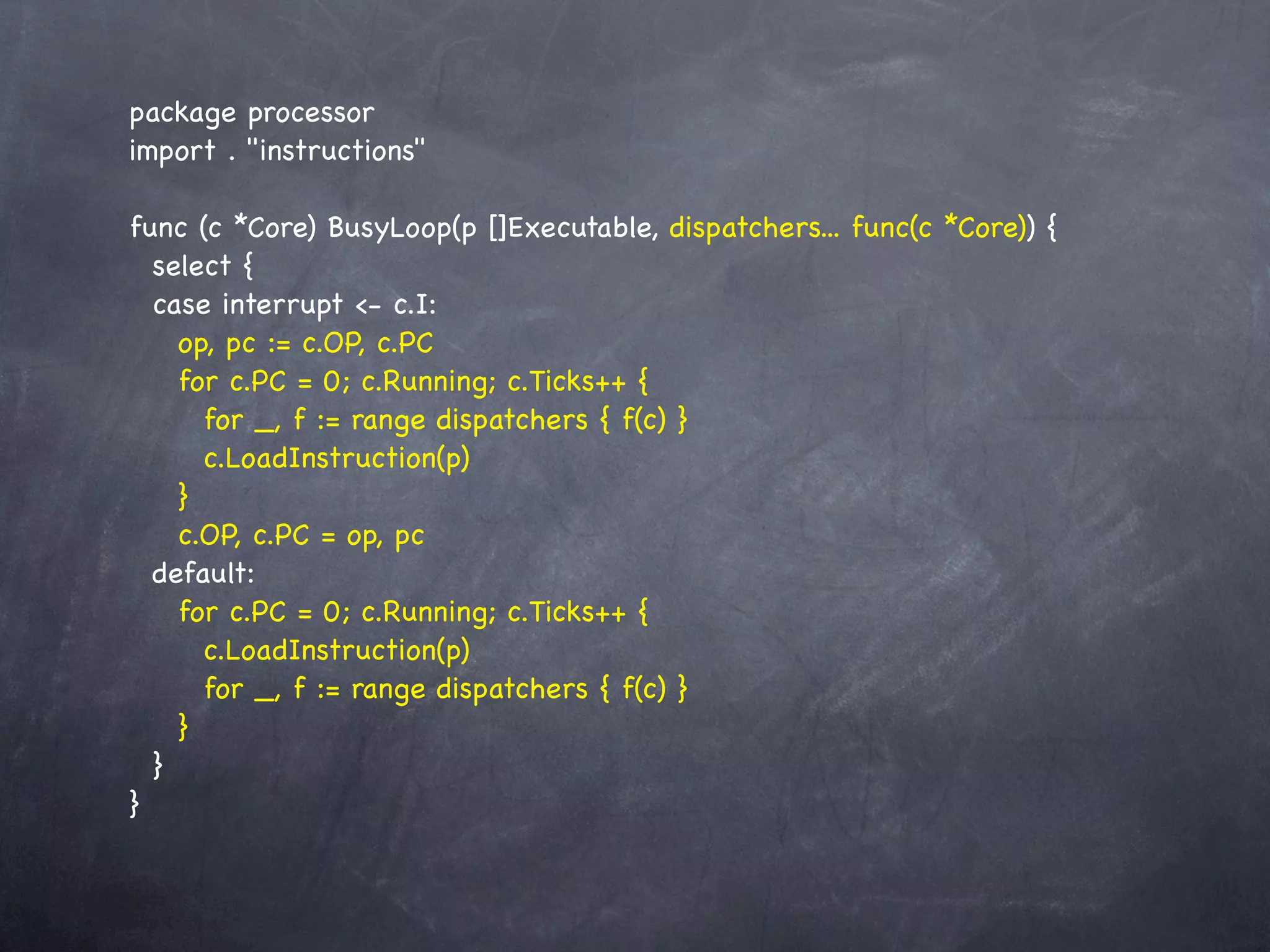 package processor
import . "instructions"

func (c *Core) BusyLoop(p []Executable, dispatchers... func(c *Core)) {
  select {
  case interrupt <- c.I:
    op, pc := c.OP, c.PC
    for c.PC = 0; c.Running; c.Ticks++ {
      for _, f := range dispatchers { f(c) }
      c.LoadInstruction(p)
    }
    c.OP, c.PC = op, pc
  default:
    for c.PC = 0; c.Running; c.Ticks++ {
      c.LoadInstruction(p)
      for _, f := range dispatchers { f(c) }
    }
  }
}
 