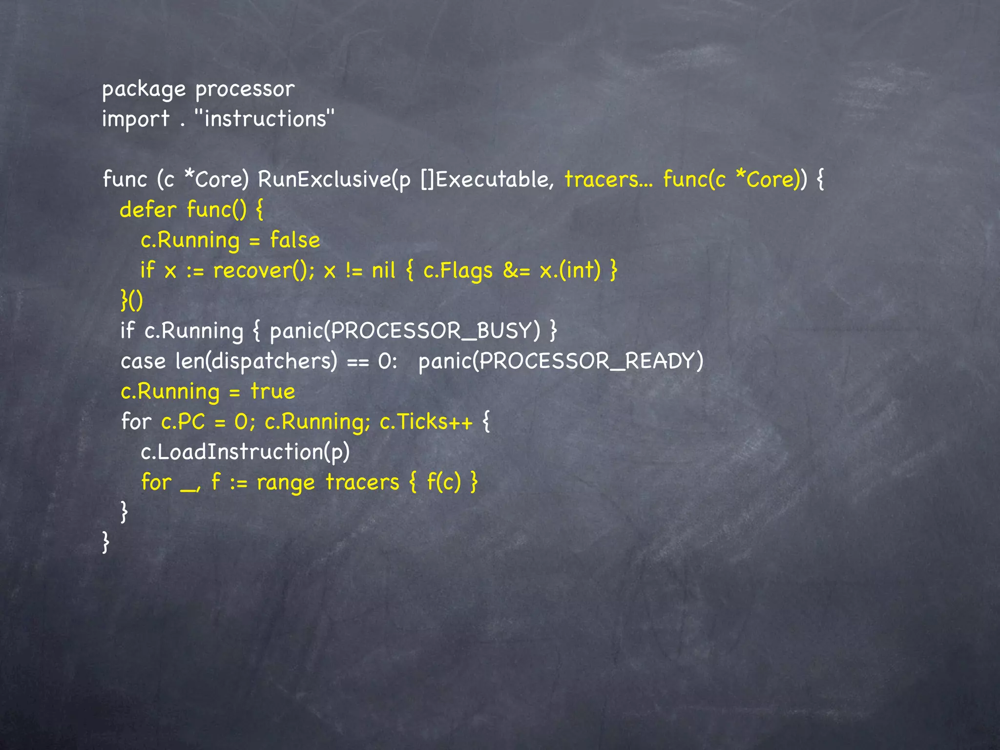 package processor
import . "instructions"

func (c *Core) RunExclusive(p []Executable, tracers... func(c *Core)) {
  defer func() {
     c.Running = false
     if x := recover(); x != nil { c.Flags &= x.(int) }
  }()
  if c.Running { panic(PROCESSOR_BUSY) }
  case len(dispatchers) == 0:! panic(PROCESSOR_READY)
  c.Running = true
  for c.PC = 0; c.Running; c.Ticks++ {
     c.LoadInstruction(p)
     for _, f := range tracers { f(c) }
  }
}
 