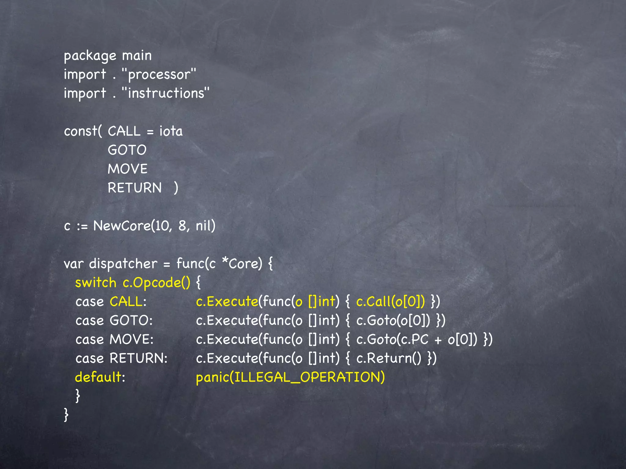 package main
import . "processor"
import . "instructions"

const(!CALL = iota
  !    GOTO
  !    MOVE
  !    RETURN! )

c := NewCore(10, 8, nil)

var dispatcher = func(c *Core) {
  switch c.Opcode() {
  case CALL:!! ! c.Execute(func(o []int) { c.Call(o[0]) })
  case GOTO:! ! c.Execute(func(o []int) { c.Goto(o[0]) })
  case MOVE:! ! c.Execute(func(o []int) { c.Goto(c.PC + o[0]) })
  case RETURN:!! c.Execute(func(o []int) { c.Return() })
  default:!! ! ! panic(ILLEGAL_OPERATION)
  }
}
 