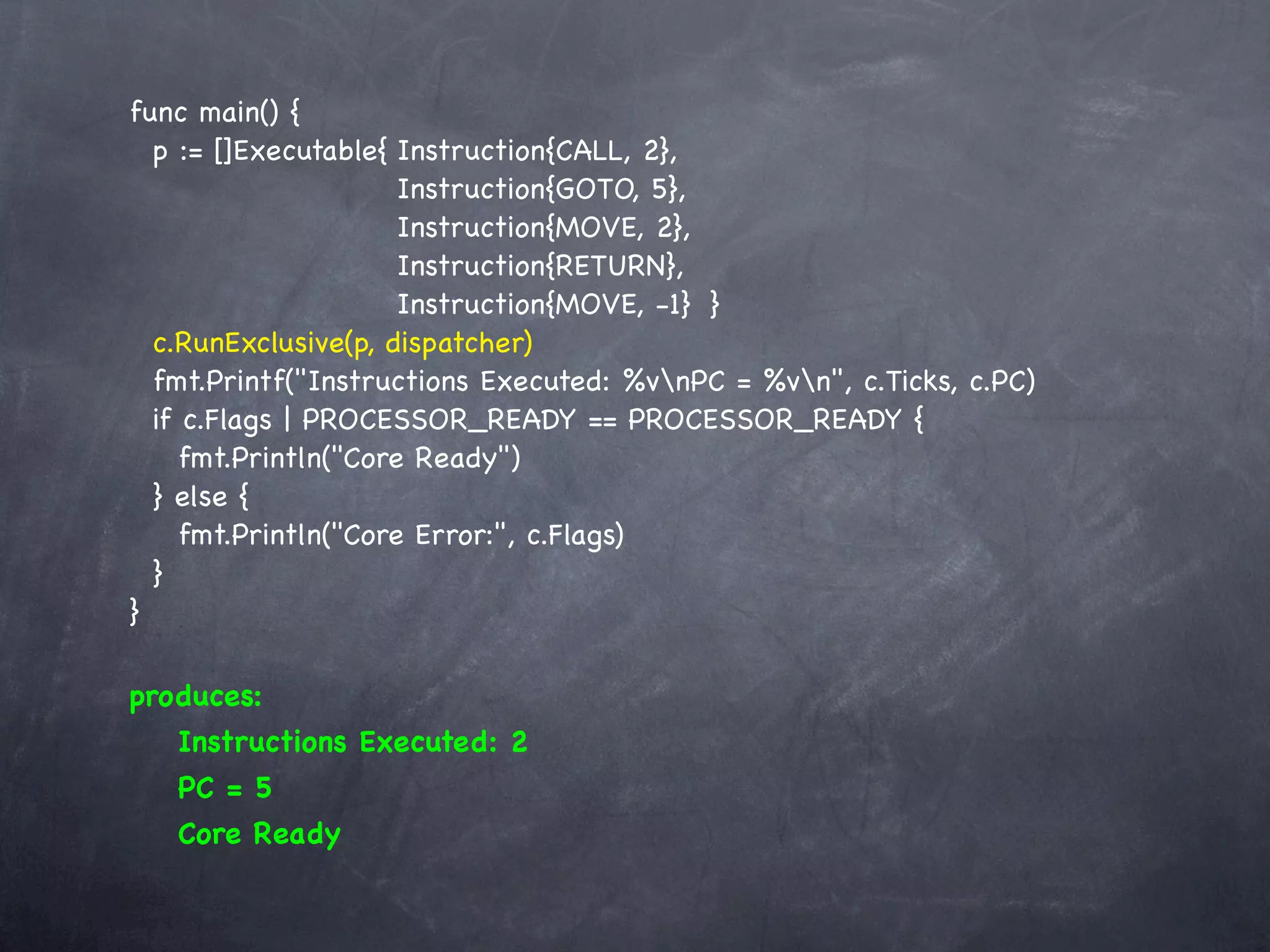 func main() {
  p := []Executable{!Instruction{CALL, 2},
     ! ! ! ! ! Instruction{GOTO, 5},
     ! ! ! ! ! Instruction{MOVE, 2},
     ! ! ! ! ! Instruction{RETURN},
     ! ! ! ! ! Instruction{MOVE, -1}! }
  c.RunExclusive(p, dispatcher)
  fmt.Printf("Instructions Executed: %vnPC = %vn", c.Ticks, c.PC)
  if c.Flags | PROCESSOR_READY == PROCESSOR_READY {
     fmt.Println("Core Ready")
  } else {
     fmt.Println("Core Error:", c.Flags)
  }
}

produces:
   Instructions Executed: 2
   PC = 5
   Core Ready
 