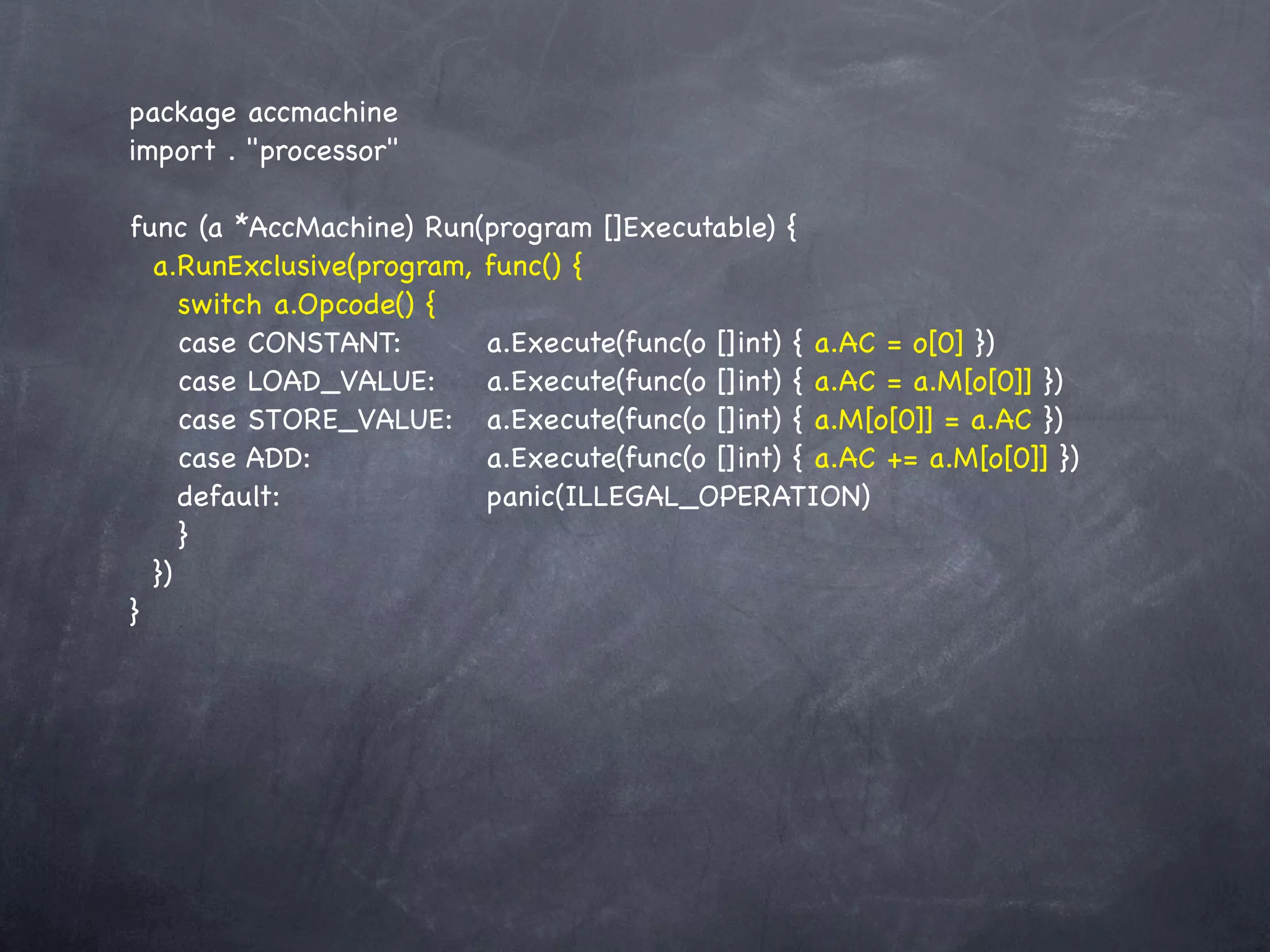 package accmachine
import . "processor"

func (a *AccMachine) Run(program []Executable) {
  a.RunExclusive(program, func() {
     switch a.Opcode() {
     case CONSTANT:! ! a.Execute(func(o []int) { a.AC = o[0] })
     case LOAD_VALUE:!! a.Execute(func(o []int) { a.AC = a.M[o[0]] })
     case STORE_VALUE:! a.Execute(func(o []int) { a.M[o[0]] = a.AC })
     case ADD:! ! ! ! a.Execute(func(o []int) { a.AC += a.M[o[0]] })
     default:! ! ! ! ! panic(ILLEGAL_OPERATION)
     }
  })
}
 
