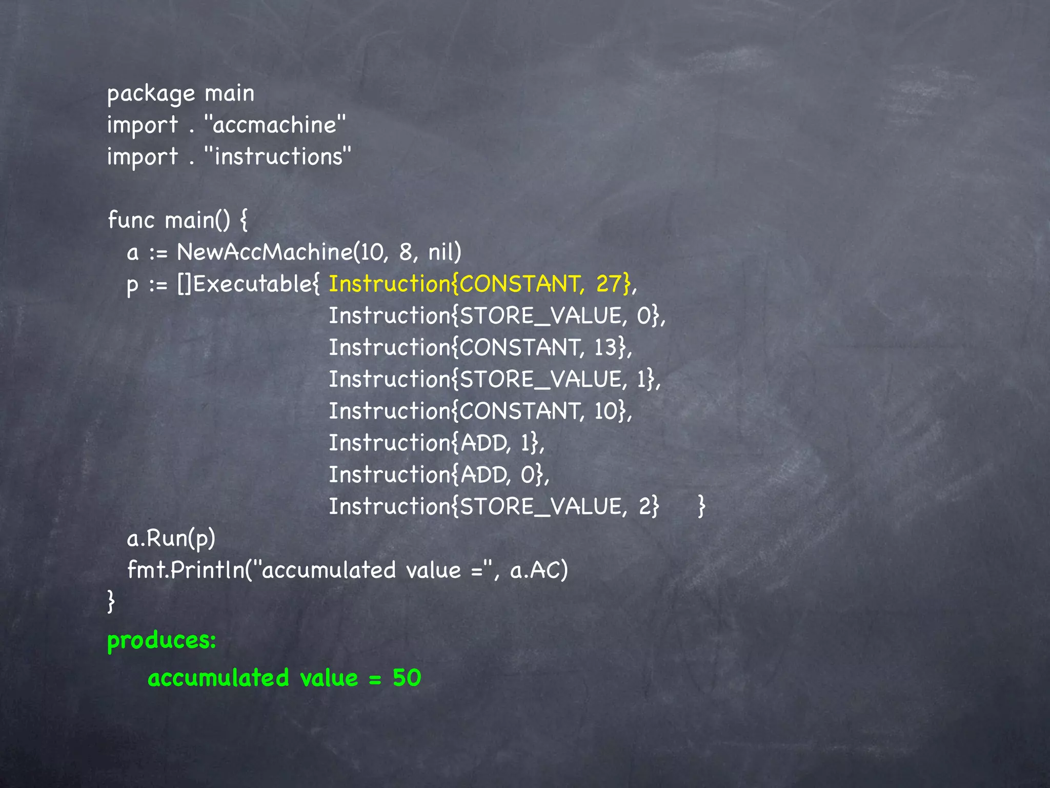 package main
import . "accmachine"
import . "instructions"

func main() {
  a := NewAccMachine(10, 8, nil)
  p := []Executable{!Instruction{CONSTANT, 27},
  !    ! ! ! ! Instruction{STORE_VALUE, 0},
  !    ! ! ! ! Instruction{CONSTANT, 13},
  !    ! ! ! ! Instruction{STORE_VALUE, 1},
  !    ! ! ! ! Instruction{CONSTANT, 10},
  !    ! ! ! ! Instruction{ADD, 1},
  !    ! ! ! ! Instruction{ADD, 0},
  !    ! ! ! ! Instruction{STORE_VALUE, 2}!     !   }
  a.Run(p)
  fmt.Println("accumulated value =", a.AC)
}
produces:
   accumulated value = 50
 