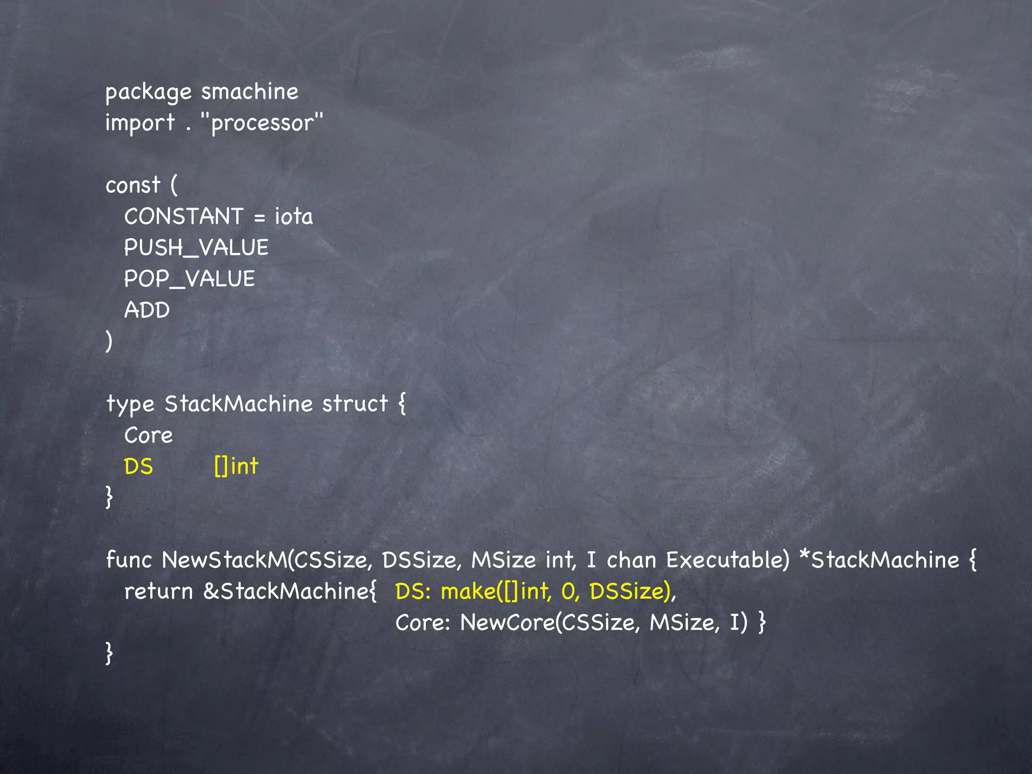 package smachine
import . "processor"

const (
  CONSTANT = iota
  PUSH_VALUE
  POP_VALUE
  ADD
)

type StackMachine struct {
  Core
  DS! ! []int
}

func NewStackM(CSSize, DSSize, MSize int, I chan Executable) *StackMachine {
  return &StackMachine{! DS: make([]int, 0, DSSize),
  !    ! ! ! ! ! ! Core: NewCore(CSSize, MSize, I)!}
}
 