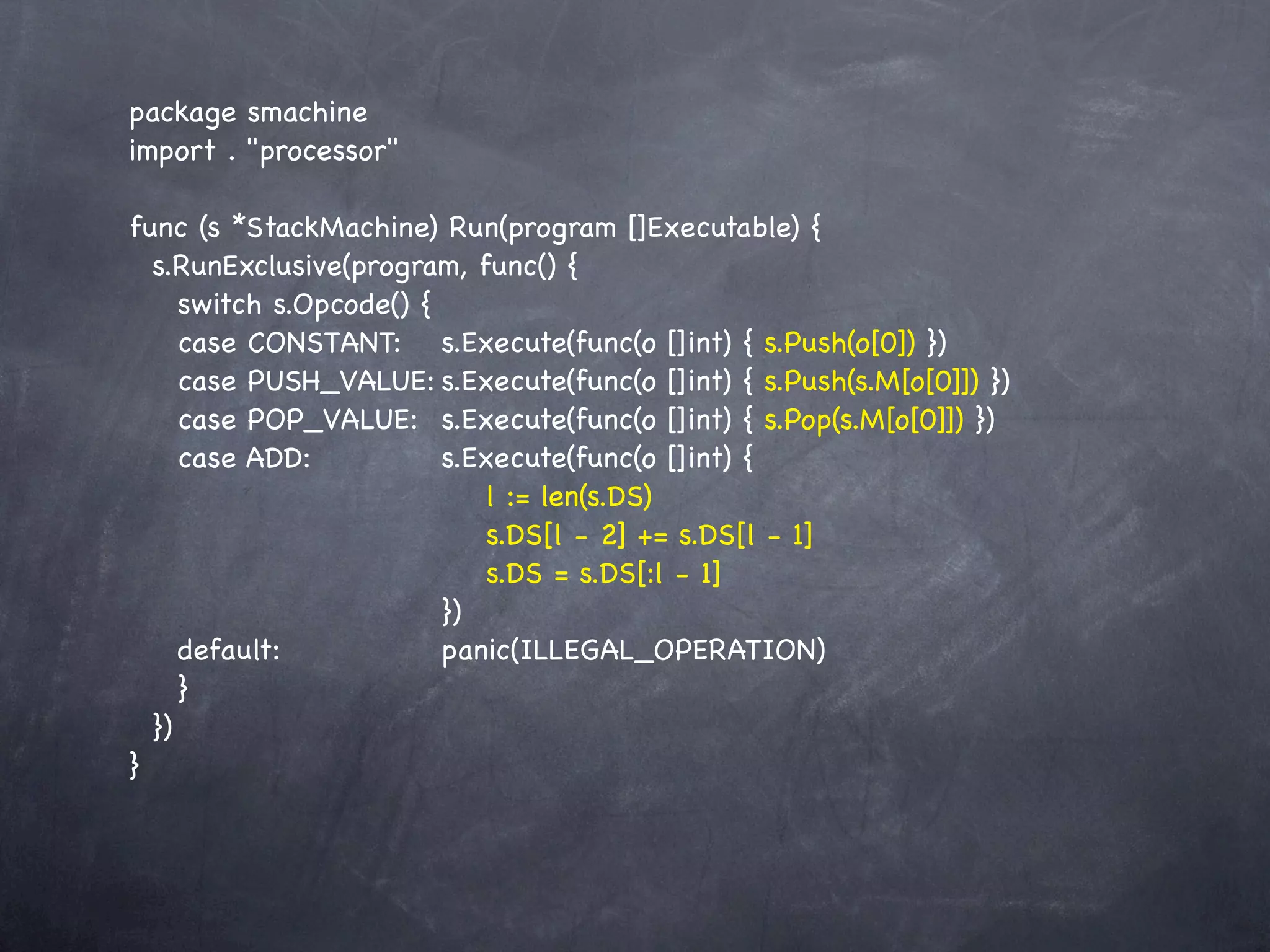 package smachine
import . "processor"

func (s *StackMachine) Run(program []Executable) {
  s.RunExclusive(program, func() {
     switch s.Opcode() {
     case CONSTANT:! s.Execute(func(o []int) { s.Push(o[0]) })
     case PUSH_VALUE:!   s.Execute(func(o []int) { s.Push(s.M[o[0]]) })
     case POP_VALUE:! s.Execute(func(o []int) { s.Pop(s.M[o[0]]) })
     case ADD:! ! ! s.Execute(func(o []int) {
     ! ! ! ! ! ! ! l := len(s.DS)
     ! ! ! ! ! ! ! s.DS[l - 2] += s.DS[l - 1]
     ! ! ! ! ! ! ! s.DS = s.DS[:l - 1]
     ! ! ! ! ! ! })
     default:! ! ! ! panic(ILLEGAL_OPERATION)
     }
  })
}
 