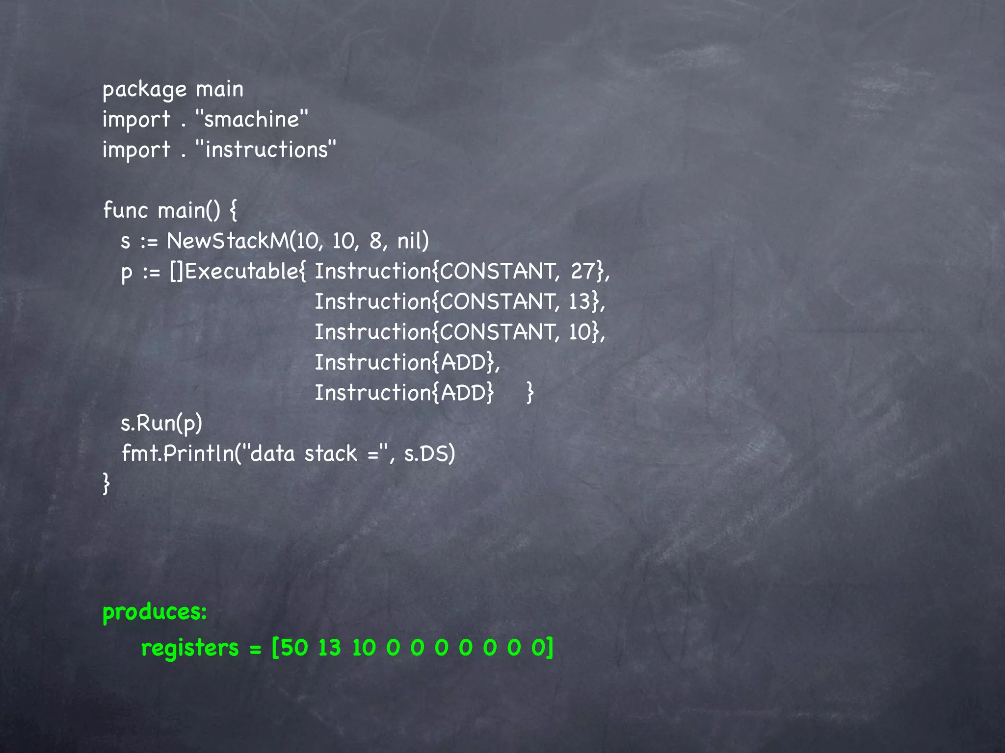 package main
import . "smachine"
import . "instructions"

func main() {
  s := NewStackM(10, 10, 8, nil)
  p := []Executable{!Instruction{CONSTANT, 27},
  !    ! ! ! ! Instruction{CONSTANT, 13},
  !    ! ! ! ! Instruction{CONSTANT, 10},
  !    ! ! ! ! Instruction{ADD},
  !    ! ! ! ! Instruction{ADD}! }
  s.Run(p)
  fmt.Println("data stack =", s.DS)
}




produces:
   registers = [50 13 10 0 0 0 0 0 0 0]
 