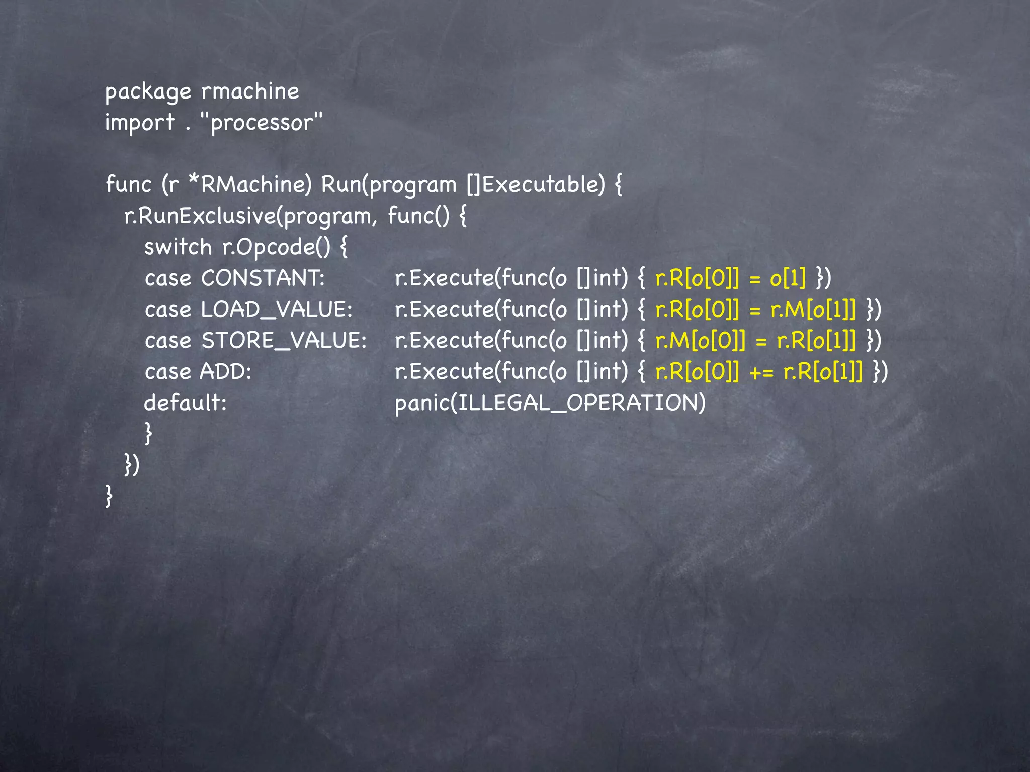 package rmachine
import . "processor"

func (r *RMachine) Run(program []Executable) {
  r.RunExclusive(program, func() {
     switch r.Opcode() {
     case CONSTANT:! ! r.Execute(func(o []int) { r.R[o[0]] = o[1] })
     case LOAD_VALUE:!! r.Execute(func(o []int) { r.R[o[0]] = r.M[o[1]] })
     case STORE_VALUE:! r.Execute(func(o []int) { r.M[o[0]] = r.R[o[1]] })
     case ADD:! ! ! ! r.Execute(func(o []int) { r.R[o[0]] += r.R[o[1]] })
     default:! ! ! ! ! panic(ILLEGAL_OPERATION)
     }
  })
}
 