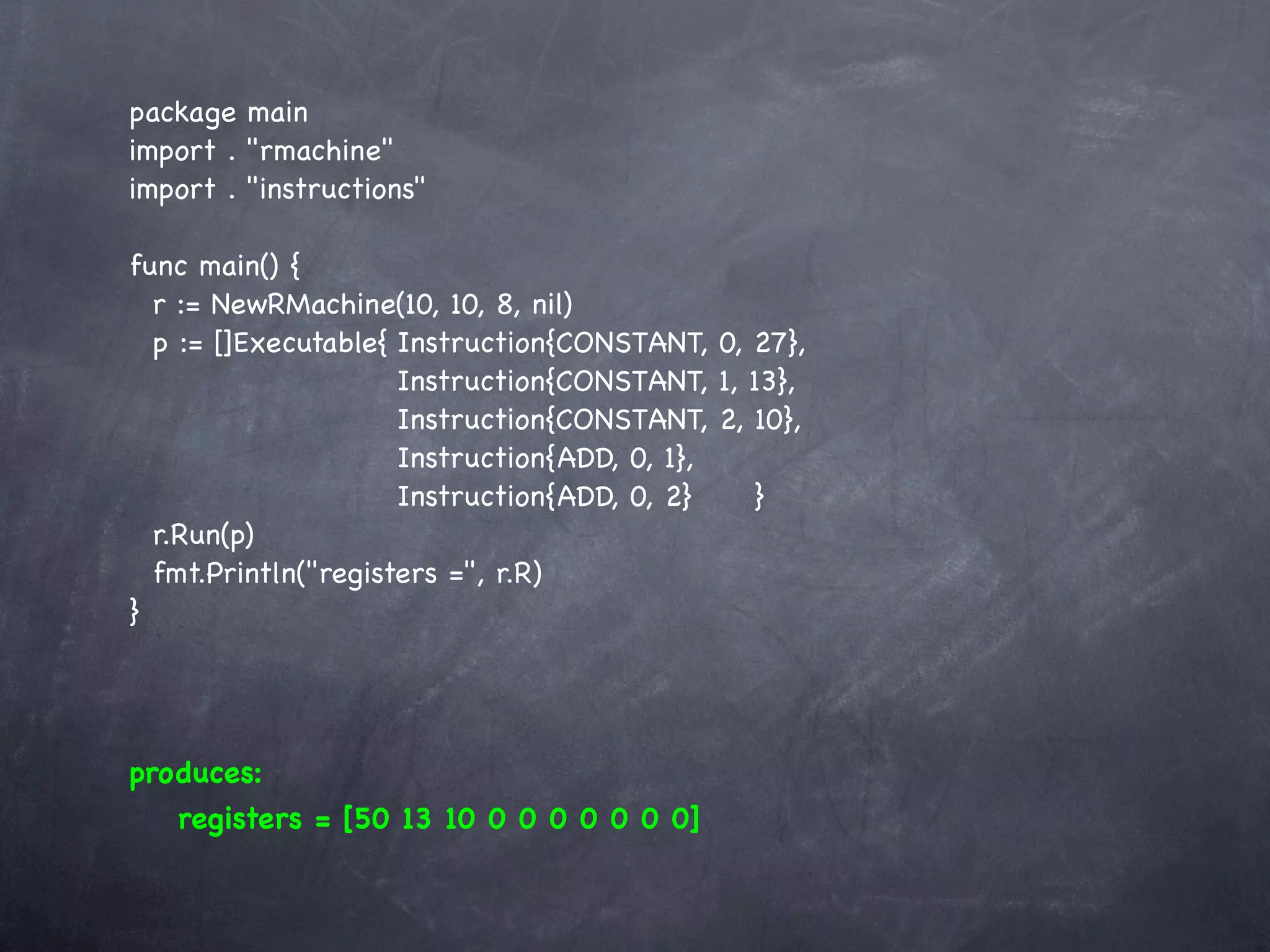 package main
import . "rmachine"
import . "instructions"

func main() {
  r := NewRMachine(10, 10, 8, nil)
  p := []Executable{!Instruction{CONSTANT, 0, 27},
  !    ! ! ! ! Instruction{CONSTANT, 1, 13},
    ! ! ! ! ! Instruction{CONSTANT, 2, 10},
    ! ! ! ! ! Instruction{ADD, 0, 1},
    ! ! ! ! ! Instruction{ADD, 0, 2}! ! }
  r.Run(p)
  fmt.Println("registers =", r.R)
}




produces:
   registers = [50 13 10 0 0 0 0 0 0 0]
 