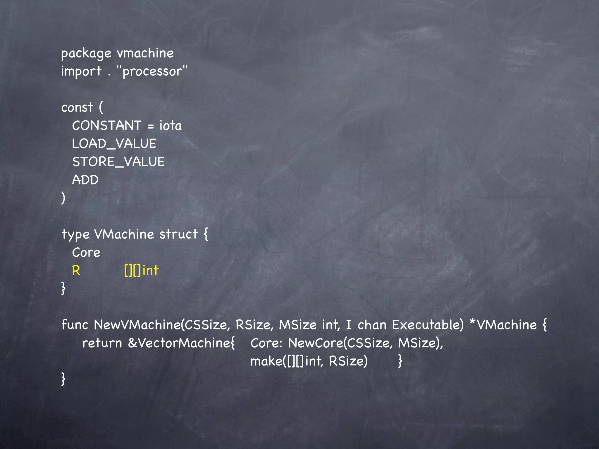 package vmachine
import . "processor"

const (
  CONSTANT = iota
  LOAD_VALUE
  STORE_VALUE
  ADD
)

type VMachine struct {
  Core
  R! ! [][]int
}

func NewVMachine(CSSize, RSize, MSize int, I chan Executable) *VMachine {
! return &VectorMachine{! Core: NewCore(CSSize, MSize),
     !  ! ! ! ! ! ! make([][]int, RSize)! ! }
}
 