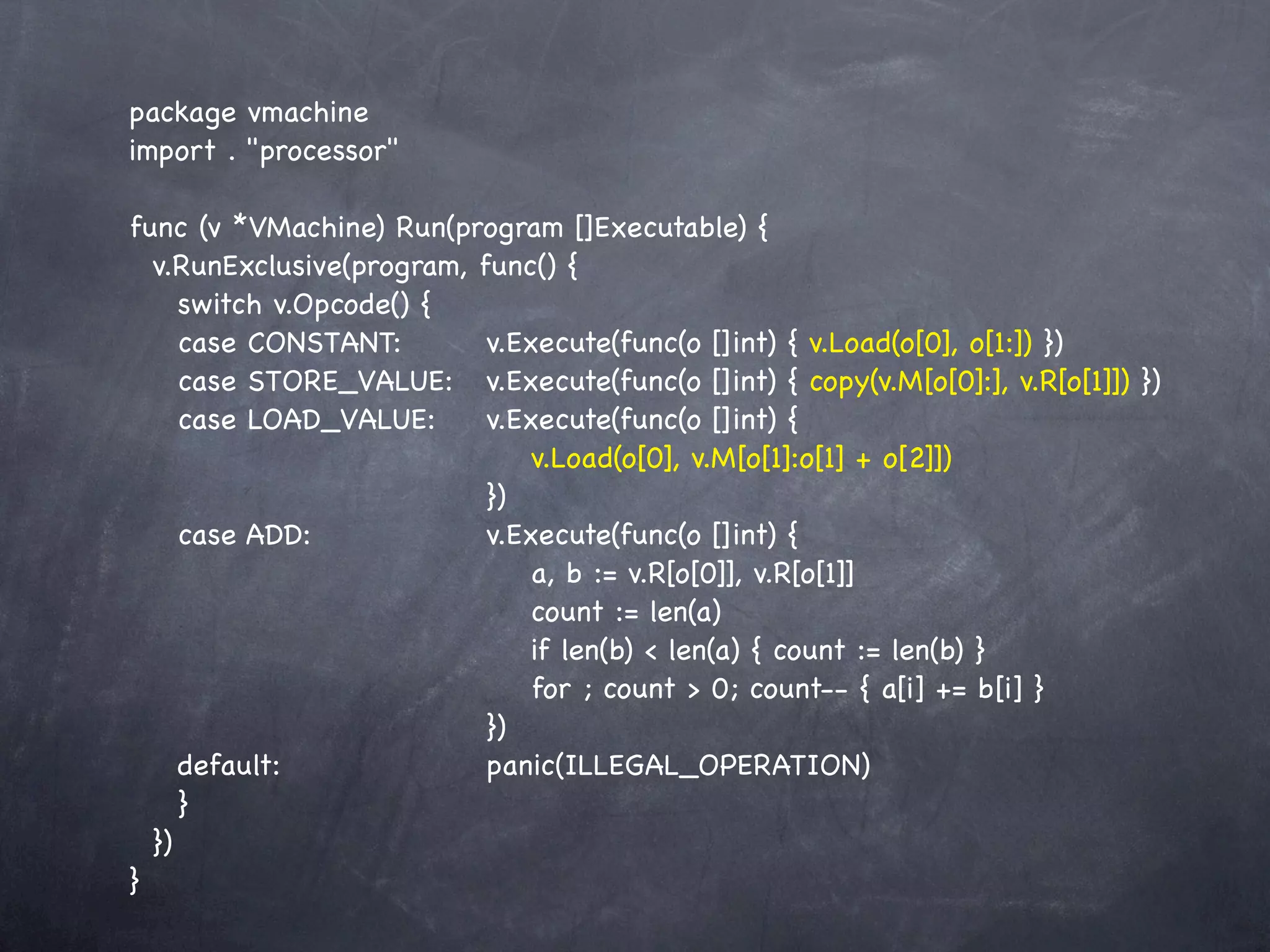 package vmachine
import . "processor"

func (v *VMachine) Run(program []Executable) {
  v.RunExclusive(program, func() {
     switch v.Opcode() {
     case CONSTANT:! ! v.Execute(func(o []int) { v.Load(o[0], o[1:]) })
     case STORE_VALUE:! v.Execute(func(o []int) { copy(v.M[o[0]:], v.R[o[1]]) })
     case LOAD_VALUE:!! v.Execute(func(o []int) {
     ! ! ! ! ! ! ! ! v.Load(o[0], v.M[o[1]:o[1] + o[2]])
     ! ! ! ! ! ! ! })
     case ADD:! ! ! ! v.Execute(func(o []int) {
     ! ! ! ! ! ! ! ! a, b := v.R[o[0]], v.R[o[1]]
     ! ! ! ! ! ! ! ! count := len(a)
     ! ! ! ! ! ! ! ! if len(b) < len(a) { count := len(b) }
       !   ! ! ! ! ! ! for ; count > 0; count-- { a[i] += b[i] }
         ! ! ! ! ! ! })
     default:! ! ! ! ! panic(ILLEGAL_OPERATION)
     }
  })
}
 
