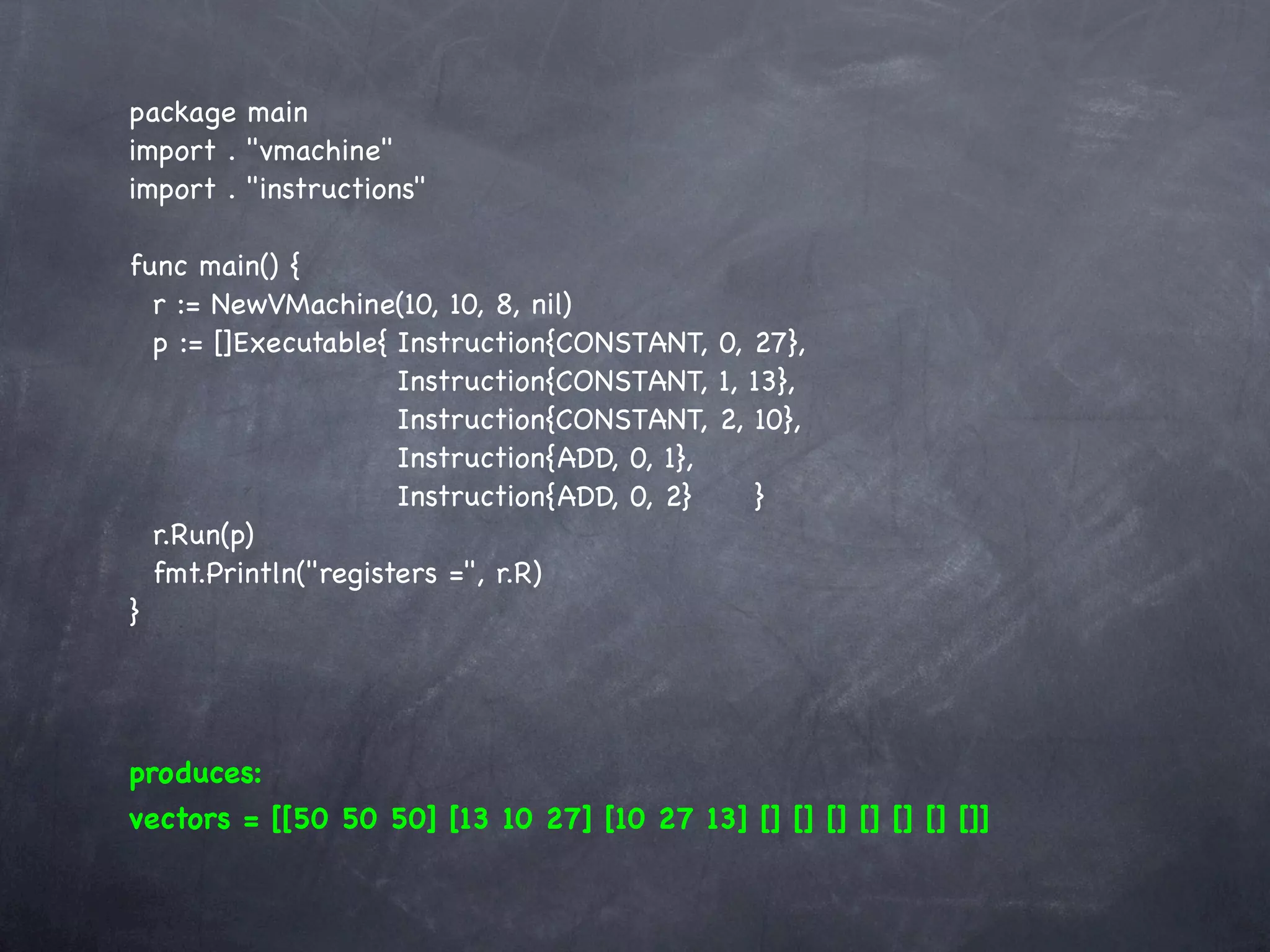 package main
import . "vmachine"
import . "instructions"

func main() {
  r := NewVMachine(10, 10, 8, nil)
  p := []Executable{!Instruction{CONSTANT, 0, 27},
  !    ! ! ! ! Instruction{CONSTANT, 1, 13},
  !    ! ! ! ! Instruction{CONSTANT, 2, 10},
  !    ! ! ! ! Instruction{ADD, 0, 1},
  !    ! ! ! ! Instruction{ADD, 0, 2}! ! }
  r.Run(p)
  fmt.Println("registers =", r.R)
}




produces:
vectors = [[50 50 50] [13 10 27] [10 27 13] [] [] [] [] [] [] []]
 