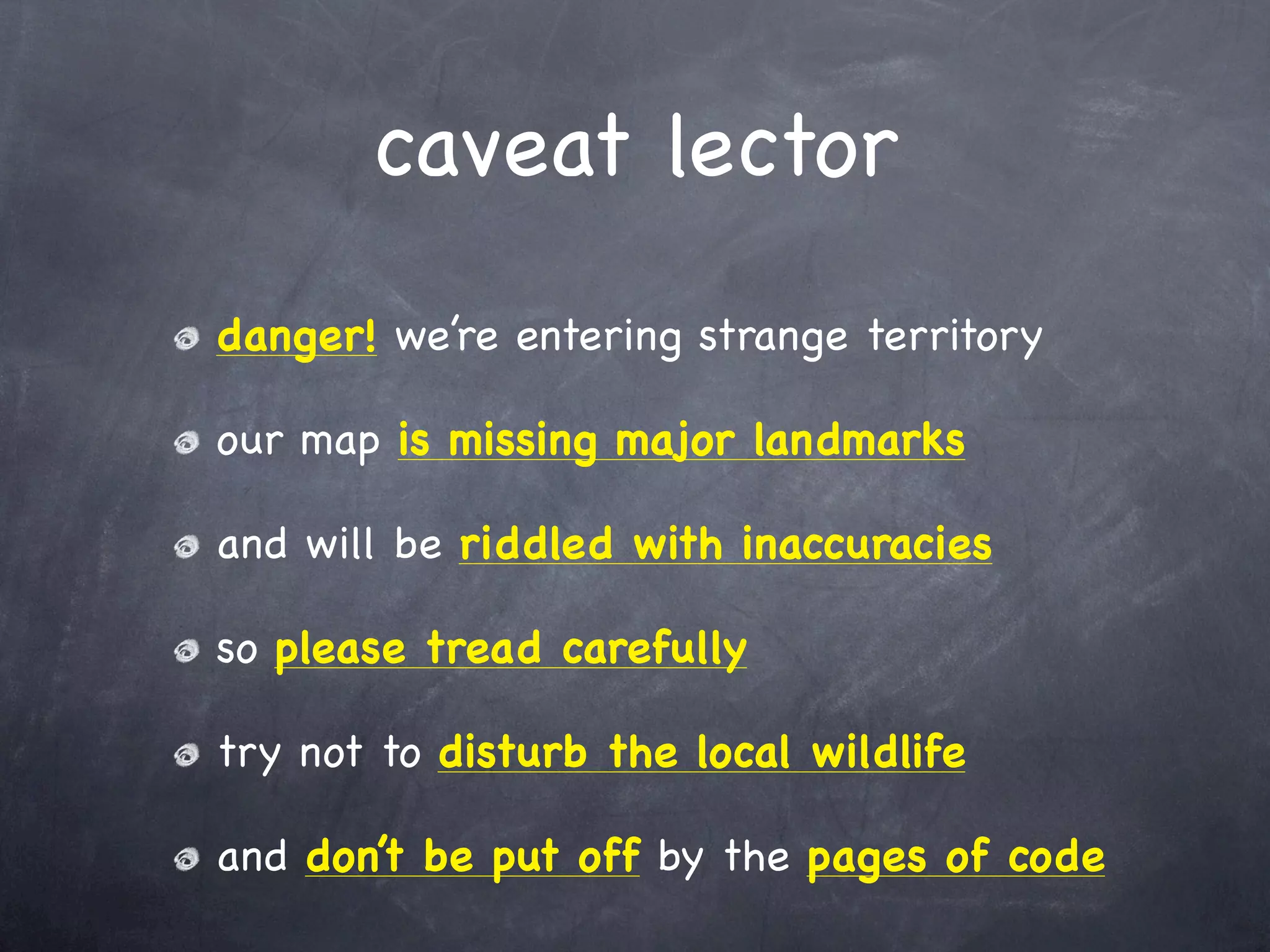 caveat lector
danger! we’re entering strange territory

our map is missing major landmarks

and will be riddled with inaccuracies

so please tread carefully

try not to disturb the local wildlife

and don’t be put off by the pages of code
 