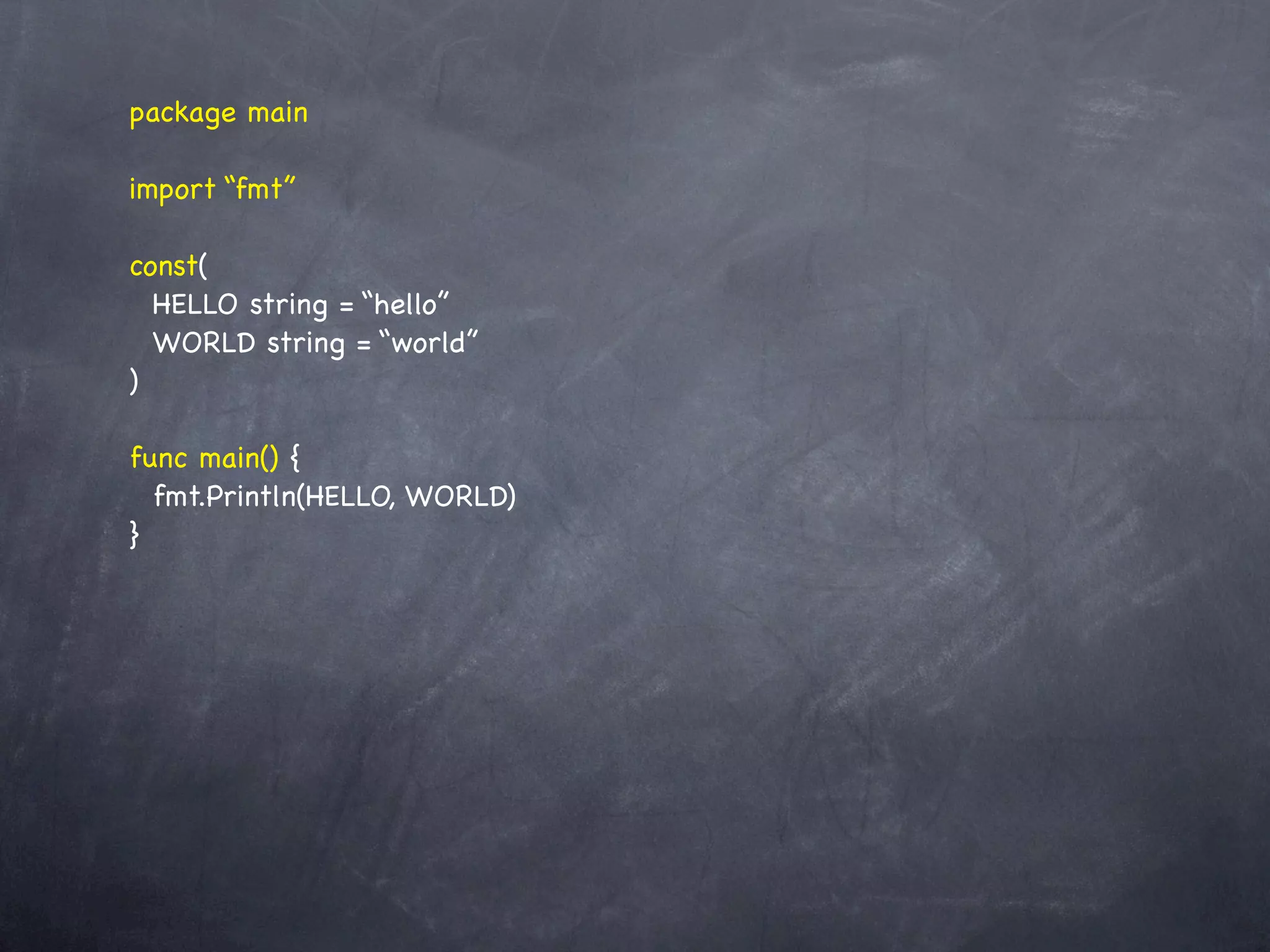 package main

import “fmt”

const(
  HELLO string = “hello”
  WORLD string = “world”
)

func main() {
  fmt.Println(HELLO, WORLD)
}
 