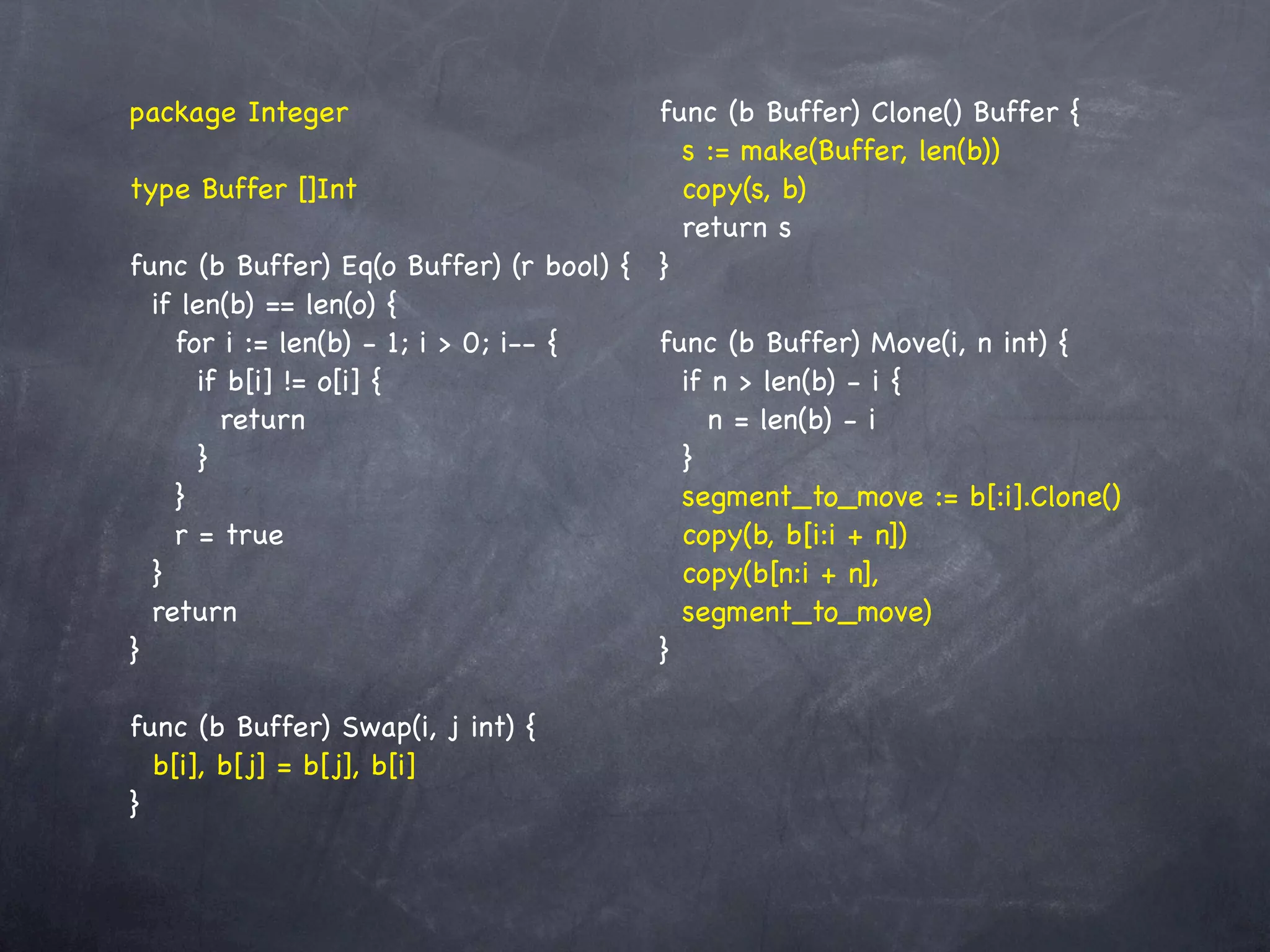 package Integer                         func (b Buffer) Clone() Buffer {
                                          s := make(Buffer, len(b))
type Buffer []Int                         copy(s, b)
                                          return s
func (b Buffer) Eq(o Buffer) (r bool) { }
  if len(b) == len(o) {
    for i := len(b) - 1; i > 0; i-- {   func (b Buffer) Move(i, n int) {
       if b[i] != o[i] {                  if n > len(b) - i {
         return                              n = len(b) - i
       }                                  }
    }                                     segment_to_move := b[:i].Clone()
    r = true                              copy(b, b[i:i + n])
  }                                       copy(b[n:i + n],
  return                                  segment_to_move)
}                                       }

func (b Buffer) Swap(i, j int) {
  b[i], b[j] = b[j], b[i]
}
 