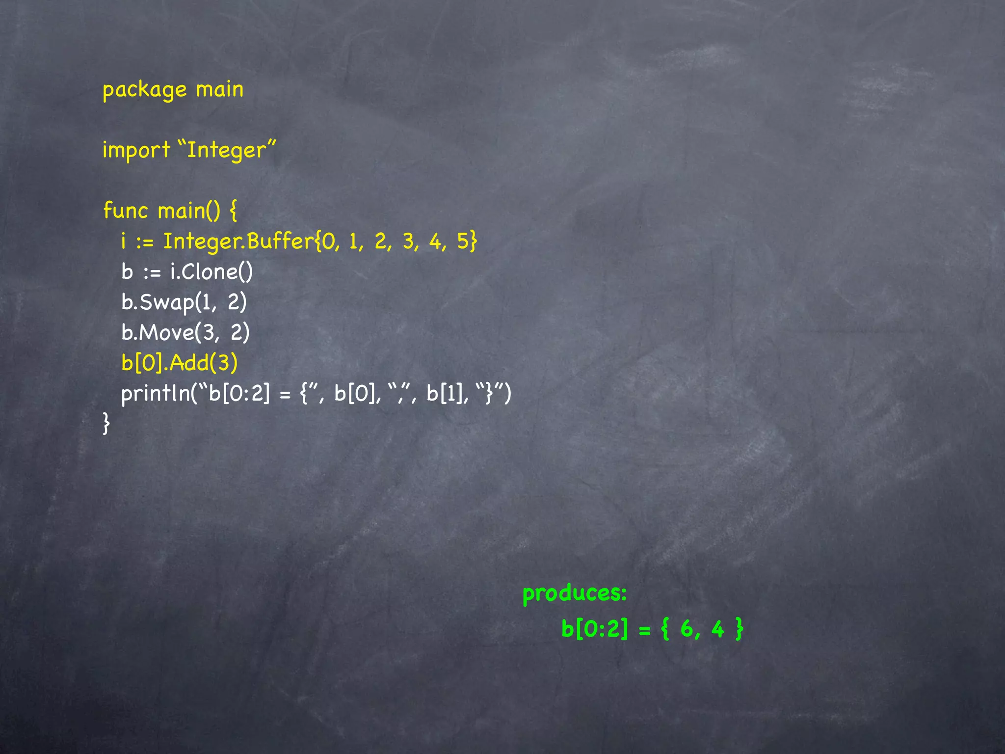 package main

import “Integer”

func main() {
  i := Integer.Buffer{0, 1, 2, 3, 4, 5}
  b := i.Clone()
  b.Swap(1, 2)
  b.Move(3, 2)
  b[0].Add(3)
  println(“b[0:2] = {”, b[0], “,”, b[1], “}”)
}




                                                produces:
                                                   b[0:2] = { 6, 4 }
 