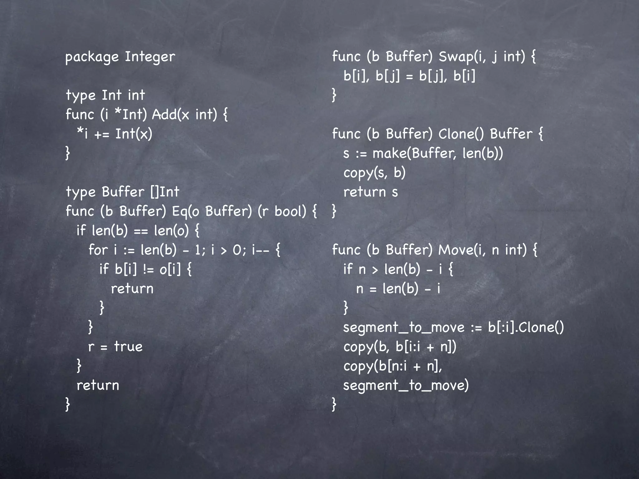package Integer                        func (b Buffer) Swap(i, j int) {
                                         b[i], b[j] = b[j], b[i]
type Int int                           }
func (i *Int) Add(x int) {
  *i += Int(x)                          func (b Buffer) Clone() Buffer {
}                                         s := make(Buffer, len(b))
                                          copy(s, b)
type Buffer []Int                         return s
func (b Buffer) Eq(o Buffer) (r bool) { }
  if len(b) == len(o) {
    for i := len(b) - 1; i > 0; i-- {   func (b Buffer) Move(i, n int) {
       if b[i] != o[i] {                  if n > len(b) - i {
         return                              n = len(b) - i
       }                                  }
    }                                     segment_to_move := b[:i].Clone()
    r = true                              copy(b, b[i:i + n])
  }                                       copy(b[n:i + n],
  return                                  segment_to_move)
}                                       }
 