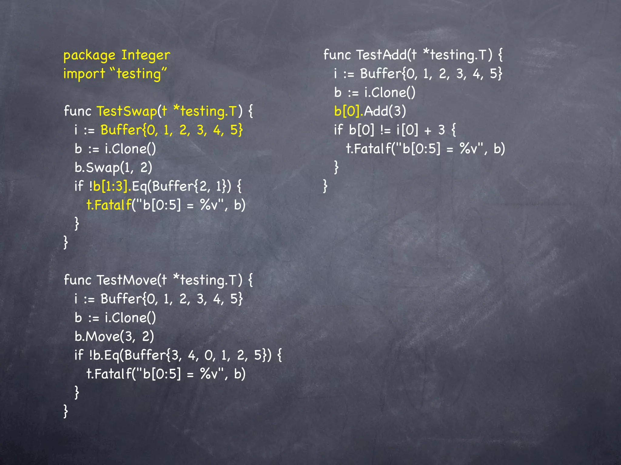 package Integer                          func TestAdd(t *testing.T) {
import “testing”                           i := Buffer{0, 1, 2, 3, 4, 5}
                                           b := i.Clone()
func TestSwap(t *testing.T) {              b[0].Add(3)
  i := Buffer{0, 1, 2, 3, 4, 5}            if b[0] != i[0] + 3 {
  b := i.Clone()                             t.Fatalf("b[0:5] = %v", b)
  b.Swap(1, 2)                             }
  if !b[1:3].Eq(Buffer{2, 1}) {          }
    t.Fatalf("b[0:5] = %v", b)
  }
}

func TestMove(t *testing.T) {
  i := Buffer{0, 1, 2, 3, 4, 5}
  b := i.Clone()
  b.Move(3, 2)
  if !b.Eq(Buffer{3, 4, 0, 1, 2, 5}) {
    t.Fatalf("b[0:5] = %v", b)
  }
}
 