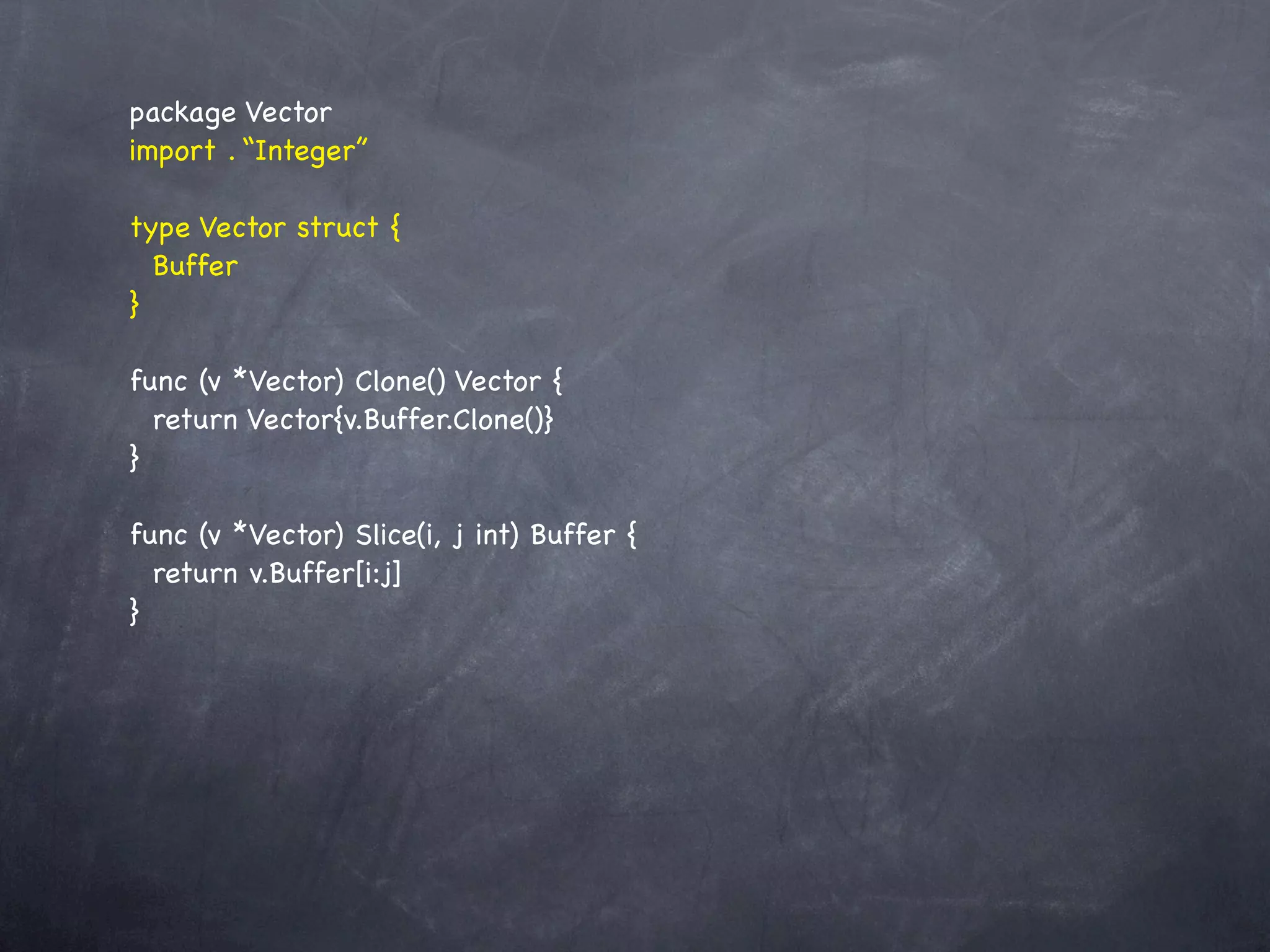 package Vector
import . “Integer”

type Vector struct {
  Buffer
}

func (v *Vector) Clone() Vector {
  return Vector{v.Buffer.Clone()}
}

func (v *Vector) Slice(i, j int) Buffer {
  return v.Buffer[i:j]
}
 