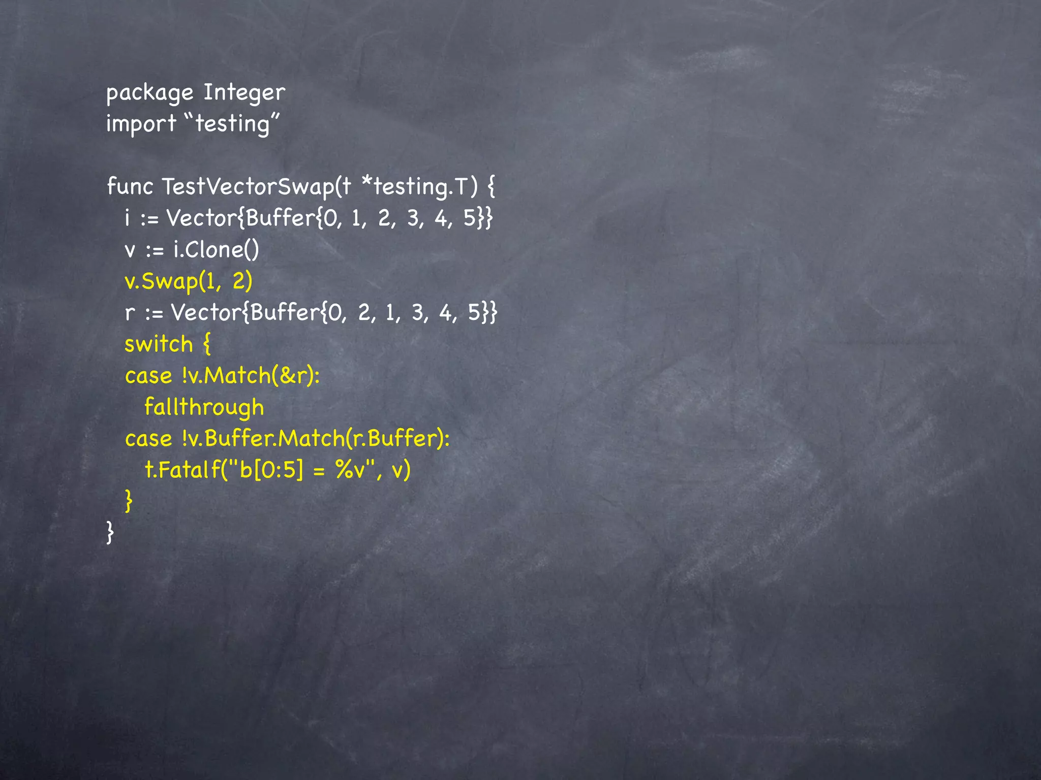 package Integer
import “testing”

func TestVectorSwap(t *testing.T) {
  i := Vector{Buffer{0, 1, 2, 3, 4, 5}}
  v := i.Clone()
  v.Swap(1, 2)
  r := Vector{Buffer{0, 2, 1, 3, 4, 5}}
  switch {
  case !v.Match(&r):
    fallthrough
  case !v.Buffer.Match(r.Buffer):
    t.Fatalf("b[0:5] = %v", v)
  }
}
 