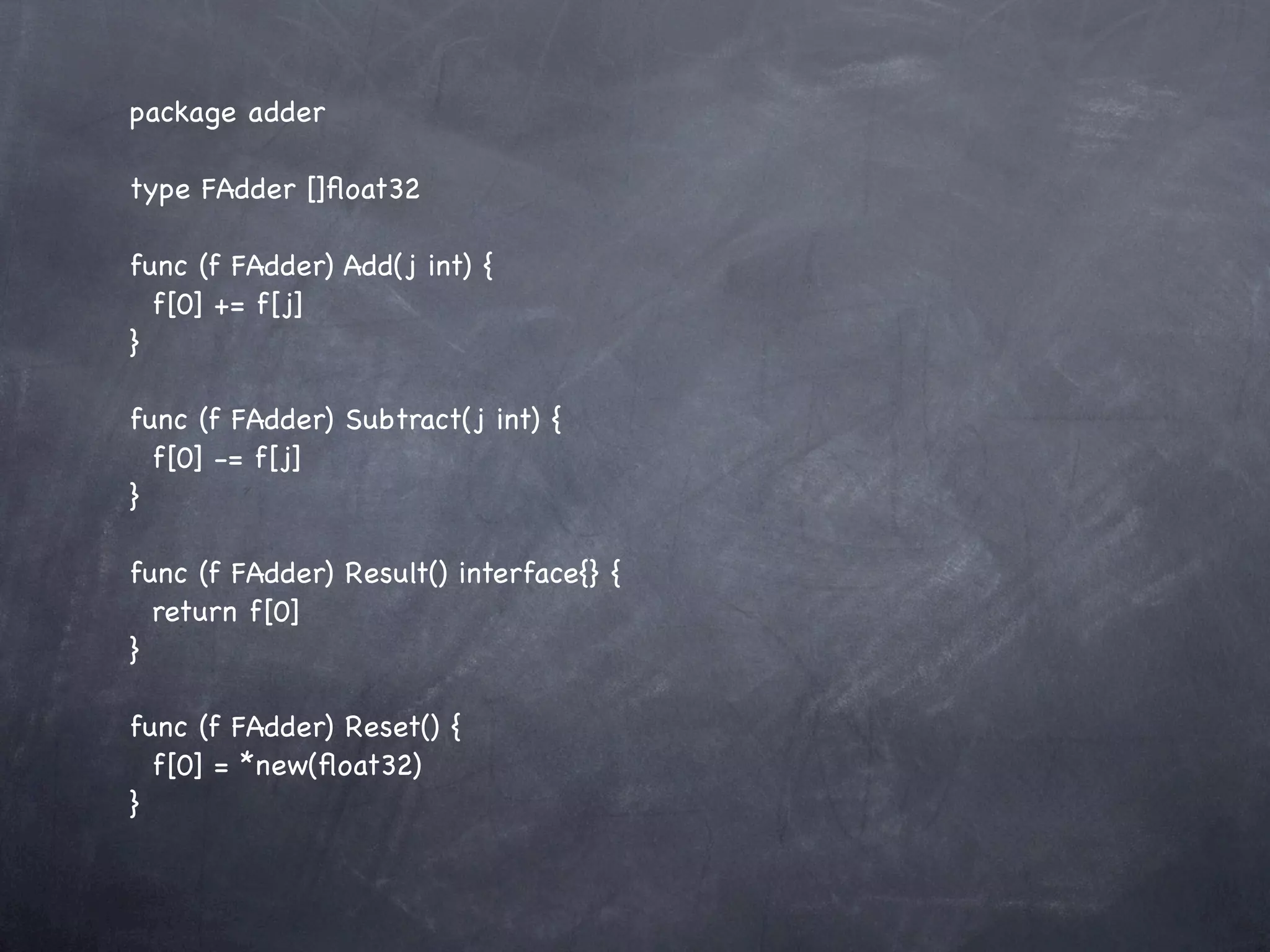 package adder

type FAdder []ﬂoat32

func (f FAdder) Add(j int) {
  f[0] += f[j]
}

func (f FAdder) Subtract(j int) {
  f[0] -= f[j]
}

func (f FAdder) Result() interface{} {
  return f[0]
}

func (f FAdder) Reset() {
  f[0] = *new(ﬂoat32)
}
 
