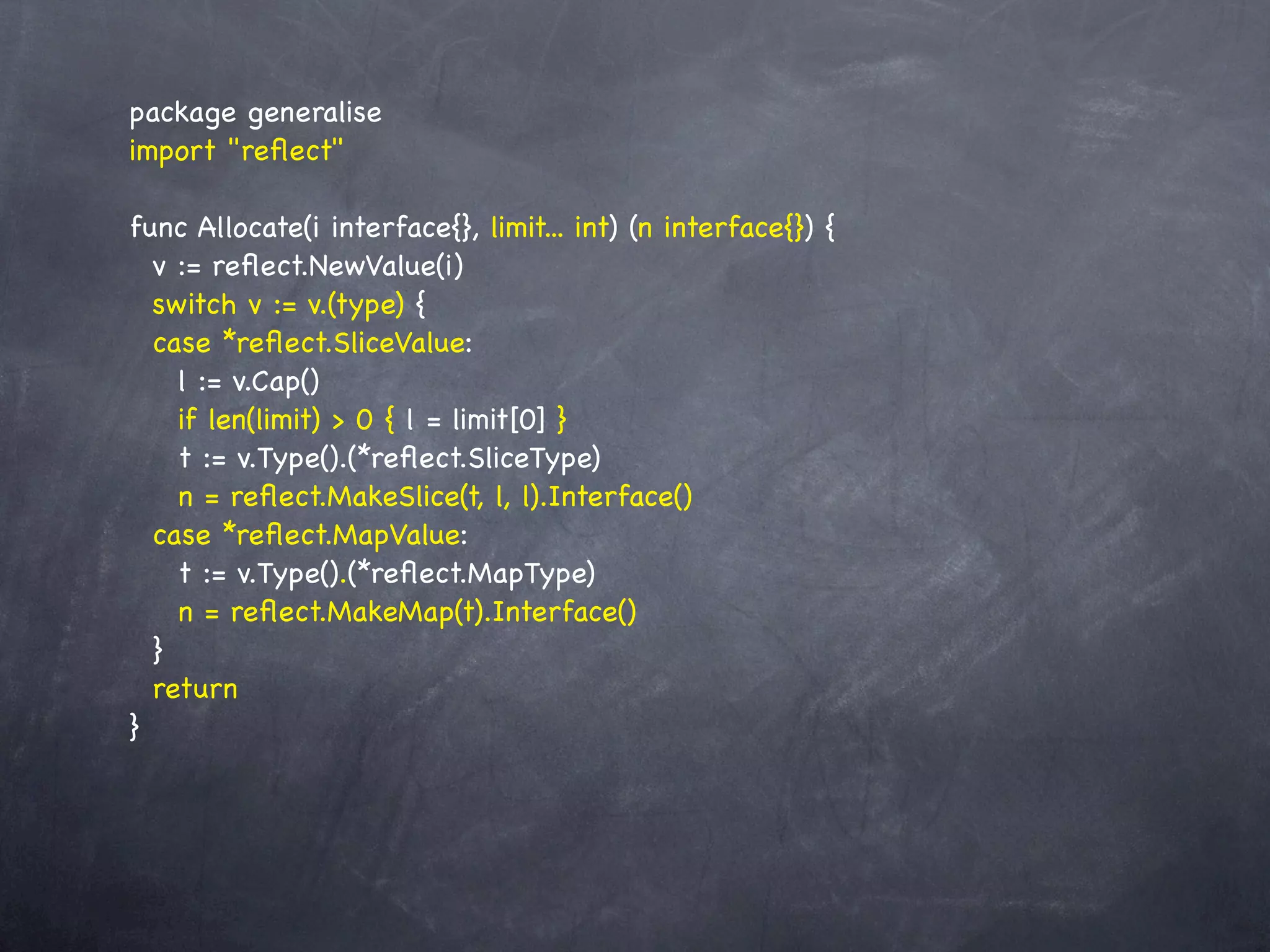 package generalise
import "reﬂect"

func Allocate(i interface{}, limit... int) (n interface{}) {
  v := reﬂect.NewValue(i)
  switch v := v.(type) {
  case *reﬂect.SliceValue:
    l := v.Cap()
    if len(limit) > 0 { l = limit[0] }
    t := v.Type().(*reﬂect.SliceType)
    n = reﬂect.MakeSlice(t, l, l).Interface()
  case *reﬂect.MapValue:
    t := v.Type().(*reﬂect.MapType)
    n = reﬂect.MakeMap(t).Interface()
  }
  return
}
 