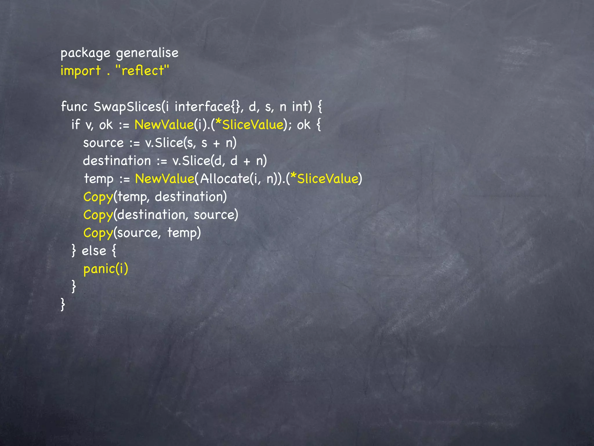 package generalise
import . "reﬂect"

func SwapSlices(i interface{}, d, s, n int) {
  if v, ok := NewValue(i).(*SliceValue); ok {
     source := v.Slice(s, s + n)
     destination := v.Slice(d, d + n)
     temp := NewValue(Allocate(i, n)).(*SliceValue)
     Copy(temp, destination)
     Copy(destination, source)
     Copy(source, temp)
  } else {
     panic(i)
  }
}
 