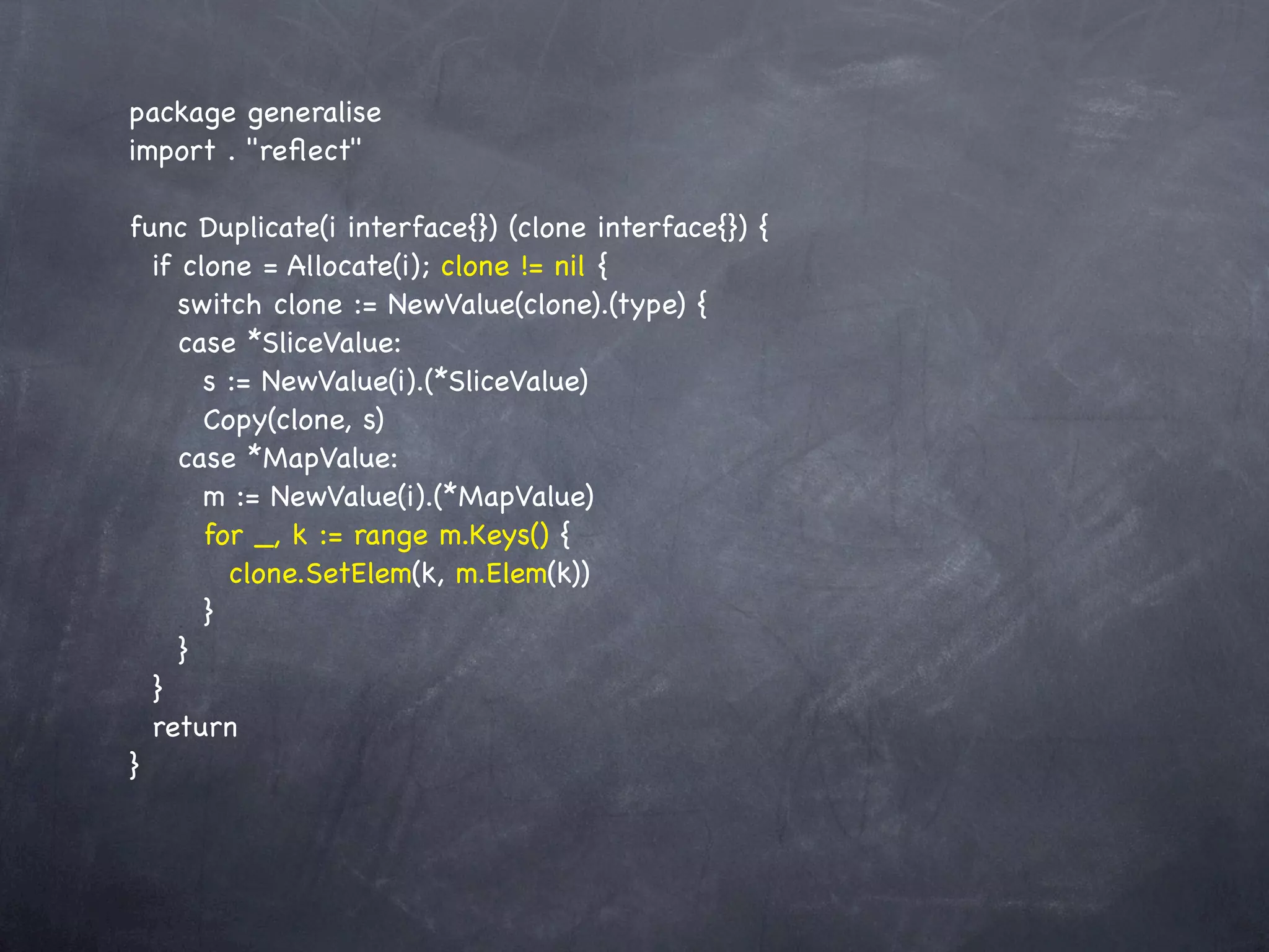 package generalise
import . "reﬂect"

func Duplicate(i interface{}) (clone interface{}) {
  if clone = Allocate(i); clone != nil {
     switch clone := NewValue(clone).(type) {
     case *SliceValue:
       s := NewValue(i).(*SliceValue)
       Copy(clone, s)
     case *MapValue:
       m := NewValue(i).(*MapValue)
       for _, k := range m.Keys() {
         clone.SetElem(k, m.Elem(k))
       }
     }
  }
  return
}
 