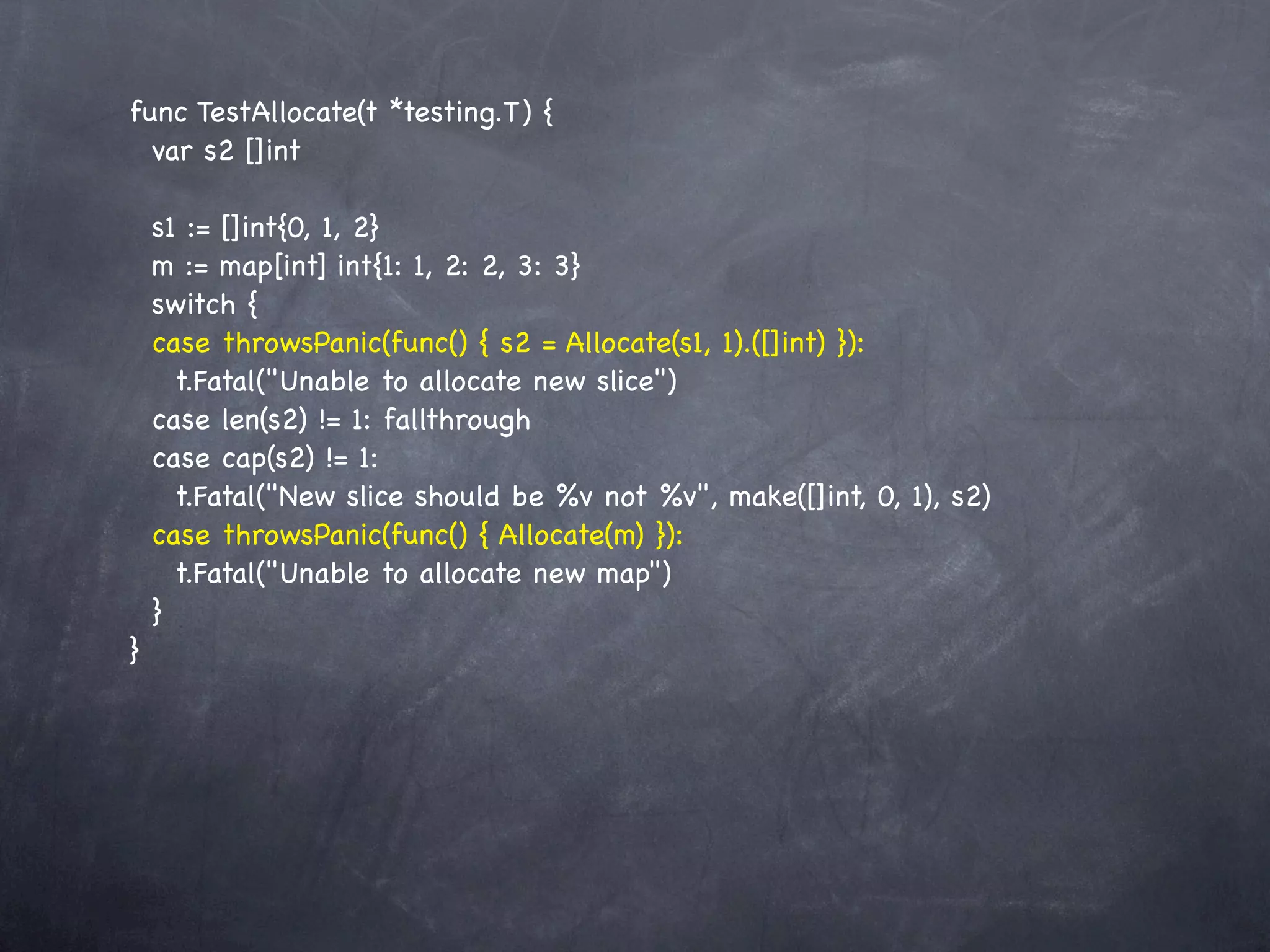 func TestAllocate(t *testing.T) {
  var s2 []int

    s1 := []int{0, 1, 2}
    m := map[int] int{1: 1, 2: 2, 3: 3}
    switch {
    case throwsPanic(func() { s2 = Allocate(s1, 1).([]int) }):
      t.Fatal("Unable to allocate new slice")
    case len(s2) != 1: fallthrough
    case cap(s2) != 1:
      t.Fatal("New slice should be %v not %v", make([]int, 0, 1), s2)
    case throwsPanic(func() { Allocate(m) }):
      t.Fatal("Unable to allocate new map")
    }
}
 