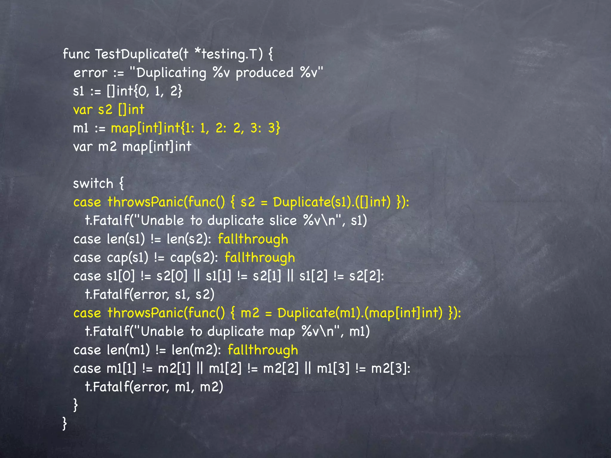 func TestDuplicate(t *testing.T) {
  error := "Duplicating %v produced %v"
  s1 := []int{0, 1, 2}
  var s2 []int
  m1 := map[int]int{1: 1, 2: 2, 3: 3}
  var m2 map[int]int

    switch {
    case throwsPanic(func() { s2 = Duplicate(s1).([]int) }):
      t.Fatalf("Unable to duplicate slice %vn", s1)
    case len(s1) != len(s2): fallthrough
    case cap(s1) != cap(s2): fallthrough
    case s1[0] != s2[0] || s1[1] != s2[1] || s1[2] != s2[2]:
      t.Fatalf(error, s1, s2)
    case throwsPanic(func() { m2 = Duplicate(m1).(map[int]int) }):
      t.Fatalf("Unable to duplicate map %vn", m1)
    case len(m1) != len(m2): fallthrough
    case m1[1] != m2[1] || m1[2] != m2[2] || m1[3] != m2[3]:
      t.Fatalf(error, m1, m2)
    }
}
 