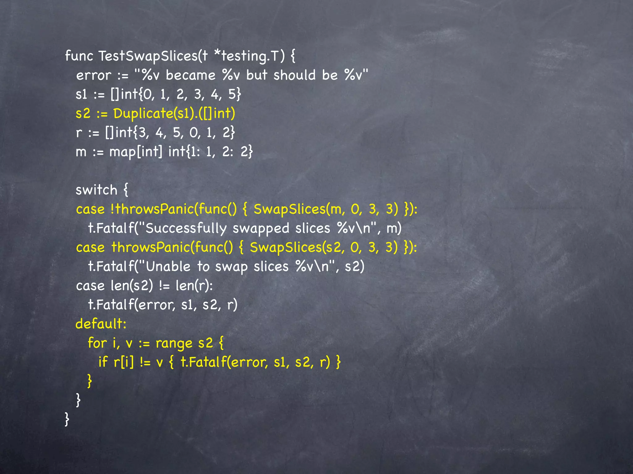 func TestSwapSlices(t *testing.T) {
  error := "%v became %v but should be %v"
  s1 := []int{0, 1, 2, 3, 4, 5}
  s2 := Duplicate(s1).([]int)
  r := []int{3, 4, 5, 0, 1, 2}
  m := map[int] int{1: 1, 2: 2}

    switch {
    case !throwsPanic(func() { SwapSlices(m, 0, 3, 3) }):
      t.Fatalf("Successfully swapped slices %vn", m)
    case throwsPanic(func() { SwapSlices(s2, 0, 3, 3) }):
      t.Fatalf("Unable to swap slices %vn", s2)
    case len(s2) != len(r):
      t.Fatalf(error, s1, s2, r)
    default:
      for i, v := range s2 {
        if r[i] != v { t.Fatalf(error, s1, s2, r) }
      }
    }
}
 