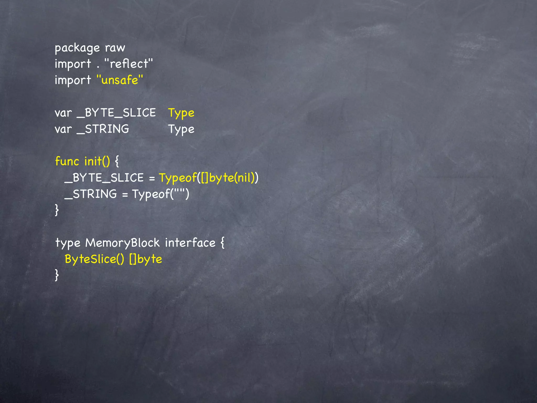 package raw
import . "reﬂect"
import "unsafe"

var _BYTE_SLICE! Type
var _STRING! ! Type
           !

func init() {
  _BYTE_SLICE = Typeof([]byte(nil))
  _STRING = Typeof("")
}

type MemoryBlock interface {
  ByteSlice() []byte
}
 