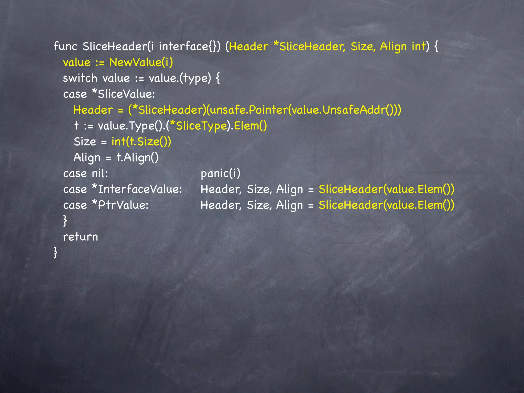 func SliceHeader(i interface{}) (Header *SliceHeader, Size, Align int) {
  value := NewValue(i)
  switch value := value.(type) {
  case *SliceValue:
    Header = (*SliceHeader)(unsafe.Pointer(value.UnsafeAddr()))
    t := value.Type().(*SliceType).Elem()
    Size = int(t.Size())
    Align = t.Align()
  case nil:! ! ! ! ! panic(i)
           !
  case *InterfaceValue:! Header, Size, Align = SliceHeader(value.Elem())
  case *PtrValue:! ! ! Header, Size, Align = SliceHeader(value.Elem())
  }
  return
}
 