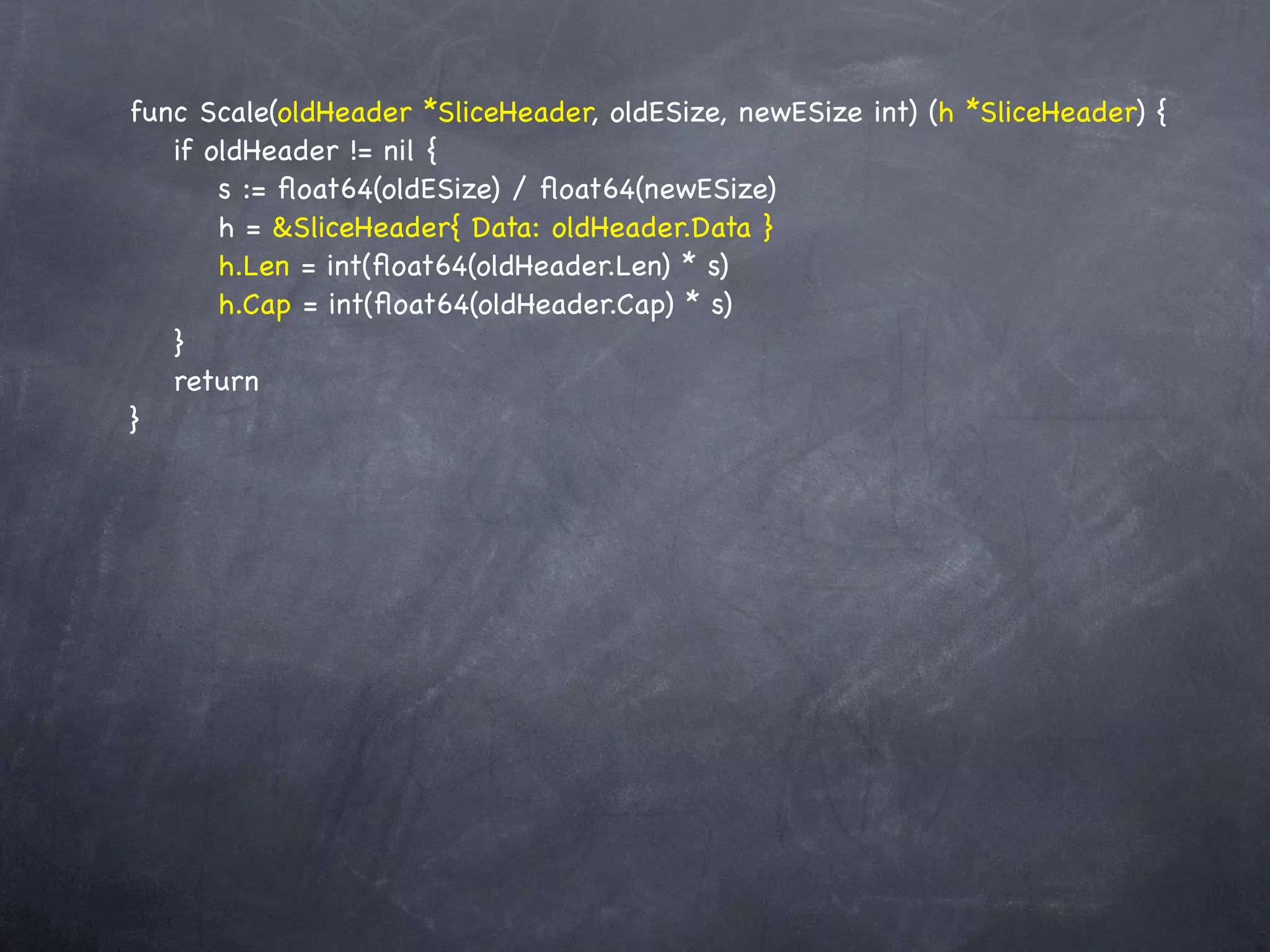 func Scale(oldHeader *SliceHeader, oldESize, newESize int) (h *SliceHeader) {
! if oldHeader != nil {
! ! s := ﬂoat64(oldESize) / ﬂoat64(newESize)
! ! h = &SliceHeader{ Data: oldHeader.Data }
! ! h.Len = int(ﬂoat64(oldHeader.Len) * s)
! ! h.Cap = int(ﬂoat64(oldHeader.Cap) * s)
! }
! return
}
 