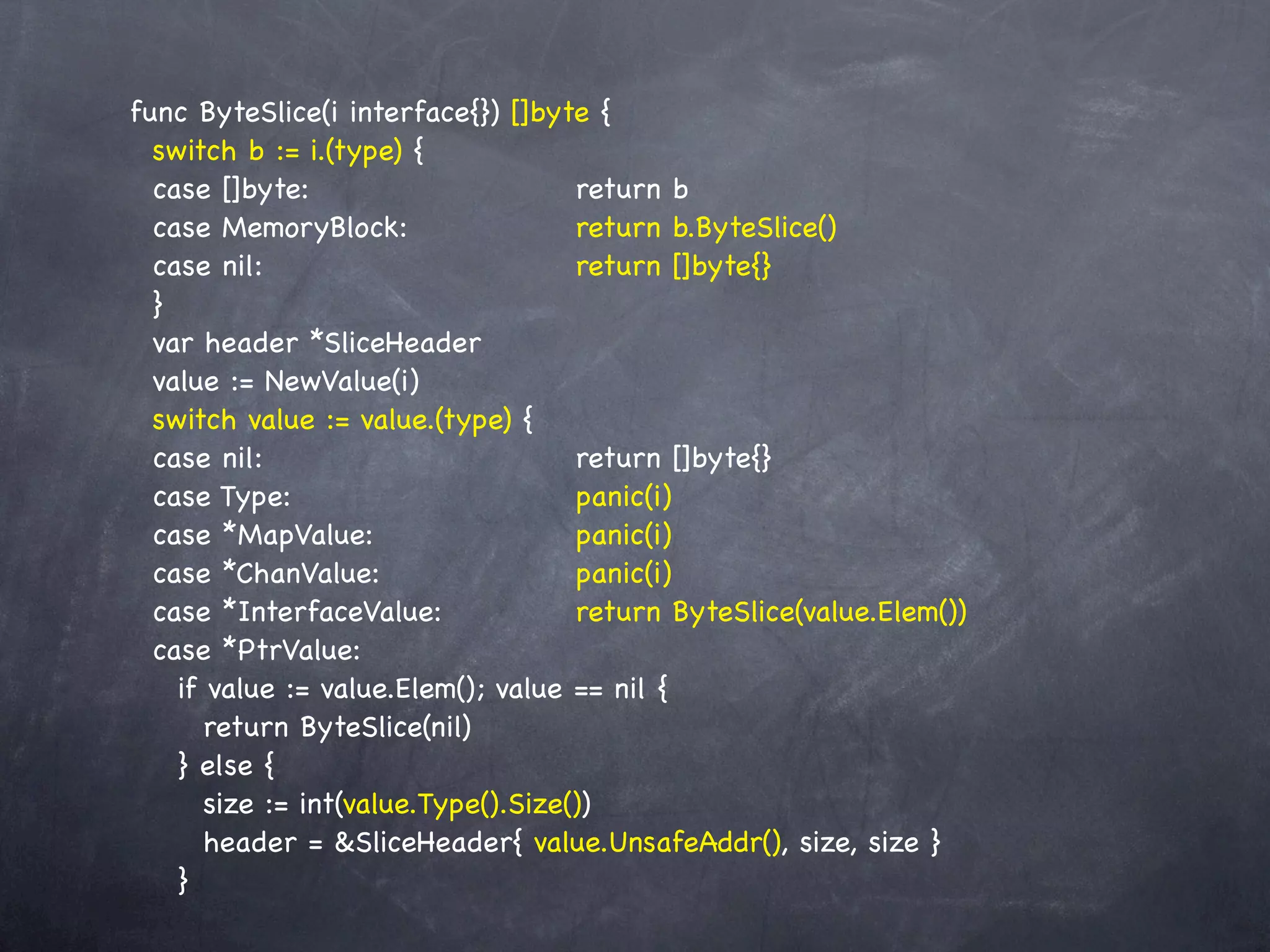 func ByteSlice(i interface{}) []byte {
  switch b := i.(type) {
  case []byte:! ! ! ! ! ! return b
  case MemoryBlock:! ! ! ! return b.ByteSlice()
  case nil:! ! ! ! ! ! ! return []byte{}
            !
  }
  var header *SliceHeader
  value := NewValue(i)
  switch value := value.(type) {
  case nil:! ! ! ! ! ! ! return []byte{}
            !
  case Type:! ! ! ! ! ! ! panic(i)
  case *MapValue:! ! ! ! ! panic(i)
  case *ChanValue:! ! ! ! ! panic(i)
  case *InterfaceValue:! ! ! return ByteSlice(value.Elem())
  case *PtrValue:
    if value := value.Elem(); value == nil {
       return ByteSlice(nil)
    } else {
       size := int(value.Type().Size())
       header = &SliceHeader{ value.UnsafeAddr(), size, size }
    }
 