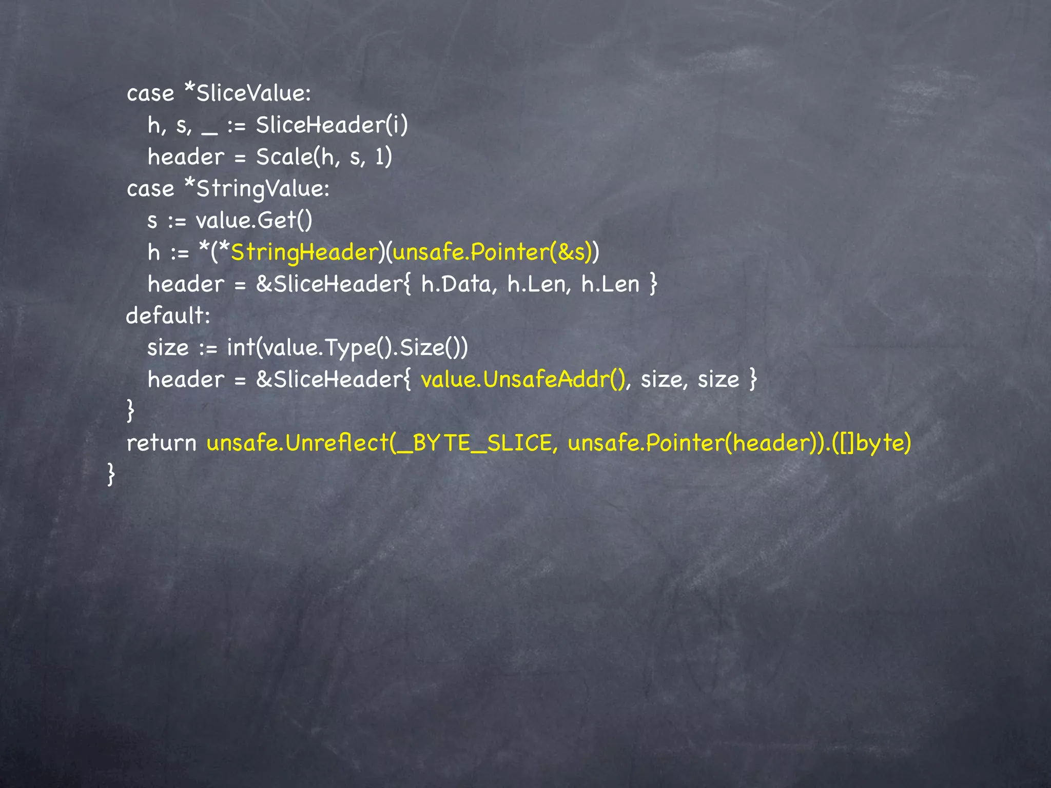 case *SliceValue:
      h, s, _ := SliceHeader(i)
      header = Scale(h, s, 1)
    case *StringValue:
      s := value.Get()
      h := *(*StringHeader)(unsafe.Pointer(&s))
      header = &SliceHeader{ h.Data, h.Len, h.Len }
    default:
      size := int(value.Type().Size())
      header = &SliceHeader{ value.UnsafeAddr(), size, size }
    }
    return unsafe.Unreﬂect(_BYTE_SLICE, unsafe.Pointer(header)).([]byte)
}
 