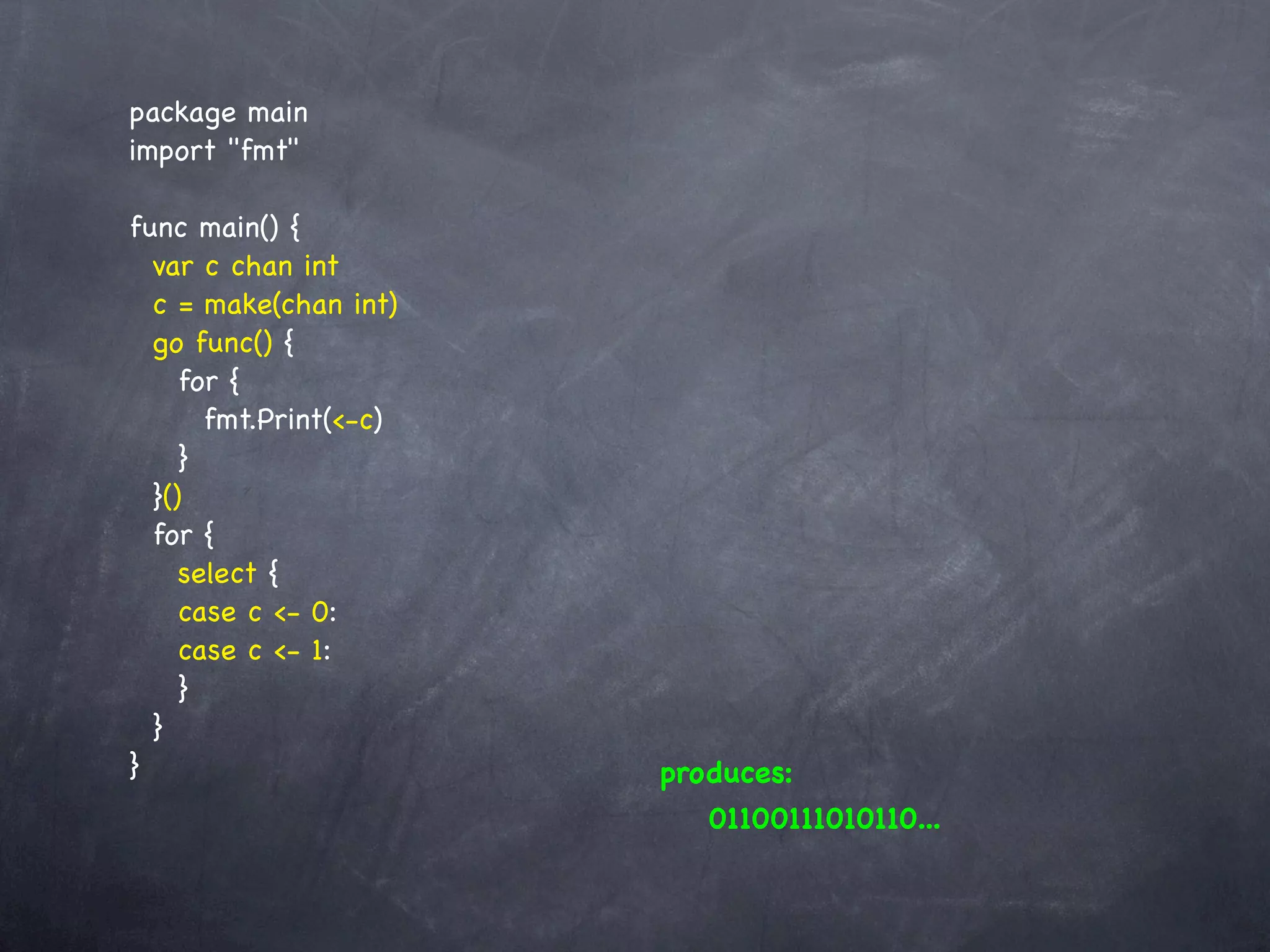 package main
import "fmt"

func main() {
  var c chan int
  c = make(chan int)
  go func() {
     for {
       fmt.Print(<-c)
     }
  }()
  for {
     select {
     case c <- 0:
     case c <- 1:
     }
  }
}                       produces:
                           01100111010110...
 