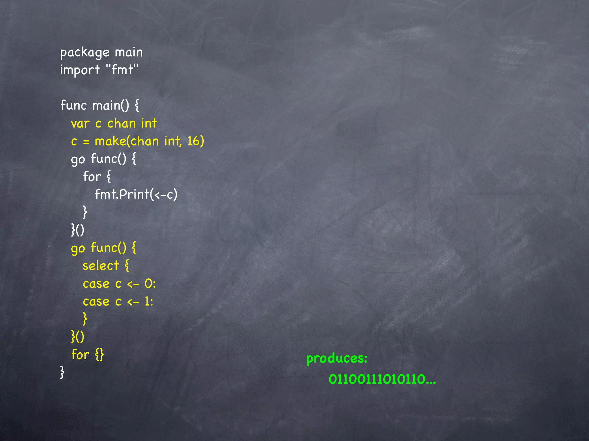 package main
import "fmt"

func main() {
  var c chan int
  c = make(chan int, 16)
  go func() {
     for {
       fmt.Print(<-c)
     }
  }()
  go func() {
     select {
     case c <- 0:
     case c <- 1:
     }
  }()
  for {}                   produces:
}                             01100111010110...
 