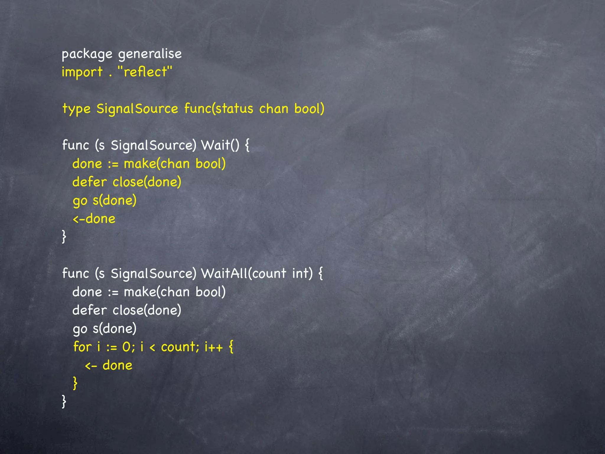 package generalise
import . "reﬂect"

type SignalSource func(status chan bool)

func (s SignalSource) Wait() {
  done := make(chan bool)
  defer close(done)
  go s(done)
  <-done
}

func (s SignalSource) WaitAll(count int) {
  done := make(chan bool)
  defer close(done)
  go s(done)
  for i := 0; i < count; i++ {
    <- done
  }
}
 