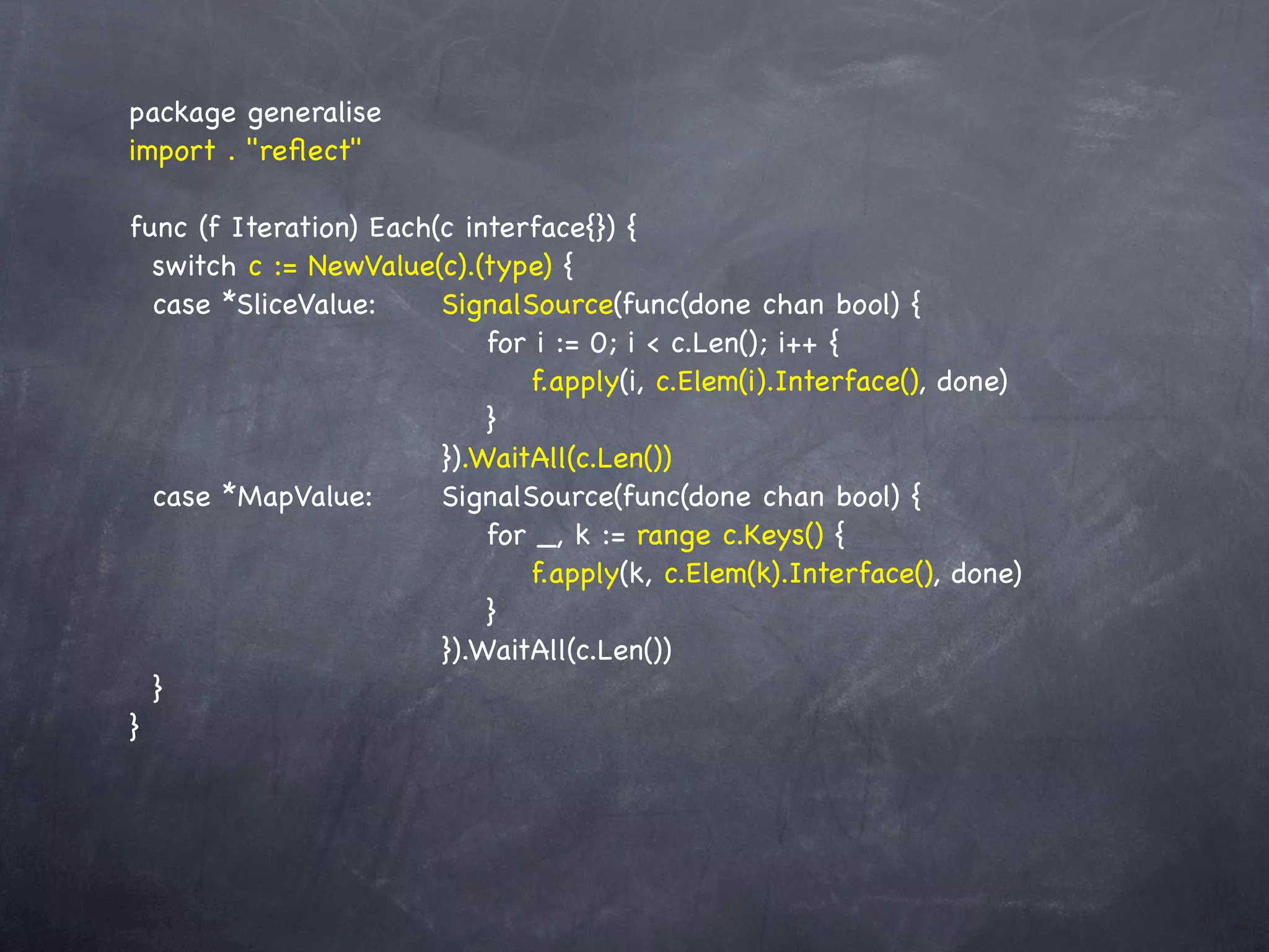 package generalise
import . "reﬂect"

func (f Iteration) Each(c interface{}) {
  switch c := NewValue(c).(type) {
  case *SliceValue:! ! SignalSource(func(done chan bool) {
      !   ! ! ! ! ! for i := 0; i < c.Len(); i++ {
      !   ! ! ! ! ! ! f.apply(i, c.Elem(i).Interface(), done)
      !   ! ! ! ! ! }
    ! ! ! ! ! ! }).WaitAll(c.Len())
  case *MapValue:! ! SignalSource(func(done chan bool) {
      !   ! ! ! ! ! for _, k := range c.Keys() {
      !   ! ! ! ! ! ! f.apply(k, c.Elem(k).Interface(), done)
      !   ! ! ! ! ! }
    ! ! ! ! ! ! }).WaitAll(c.Len())
  }
}
 