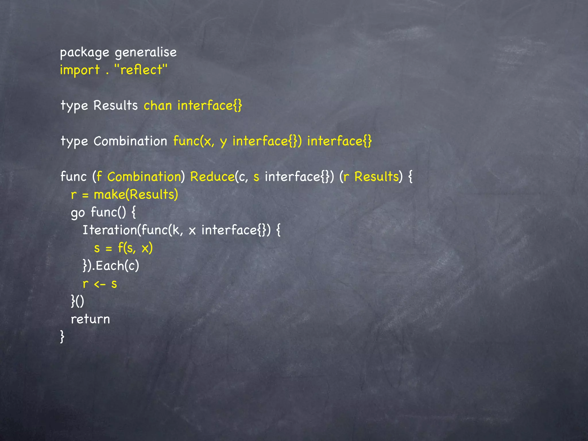 package generalise
import . "reﬂect"

type Results chan interface{}

type Combination func(x, y interface{}) interface{}

func (f Combination) Reduce(c, s interface{}) (r Results) {
  r = make(Results)
  go func() {
     Iteration(func(k, x interface{}) {
        s = f(s, x)
     }).Each(c)
     r <- s
  }()
  return
}
 