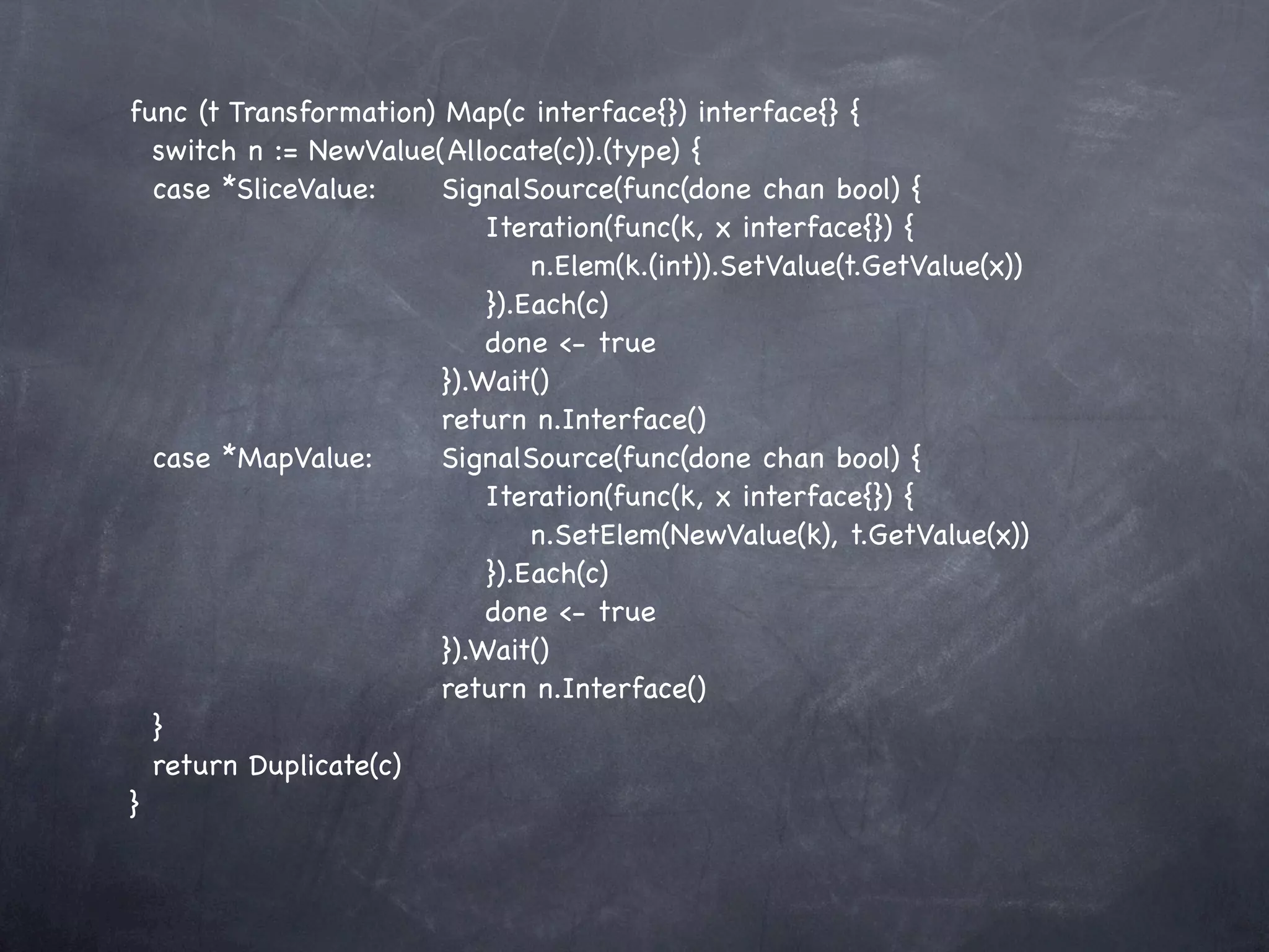 func (t Transformation) Map(c interface{}) interface{} {
  switch n := NewValue(Allocate(c)).(type) {
  case *SliceValue:! ! SignalSource(func(done chan bool) {
  !     ! ! ! ! ! ! Iteration(func(k, x interface{}) {
  !     ! ! ! ! ! ! ! n.Elem(k.(int)).SetValue(t.GetValue(x))
      !    ! ! ! ! ! }).Each(c)
      !    ! ! ! ! ! done <- true
    ! ! ! ! ! ! }).Wait()
    ! ! ! ! ! ! return n.Interface()
  case *MapValue:! ! SignalSource(func(done chan bool) {
  !     ! ! ! ! ! ! Iteration(func(k, x interface{}) {
  !     ! ! ! ! ! ! ! n.SetElem(NewValue(k), t.GetValue(x))
  !     ! ! ! ! ! ! }).Each(c)
      !    ! ! ! ! ! done <- true
    ! ! ! ! ! ! }).Wait()
    ! ! ! ! ! ! return n.Interface()
  }
  return Duplicate(c)
}
 