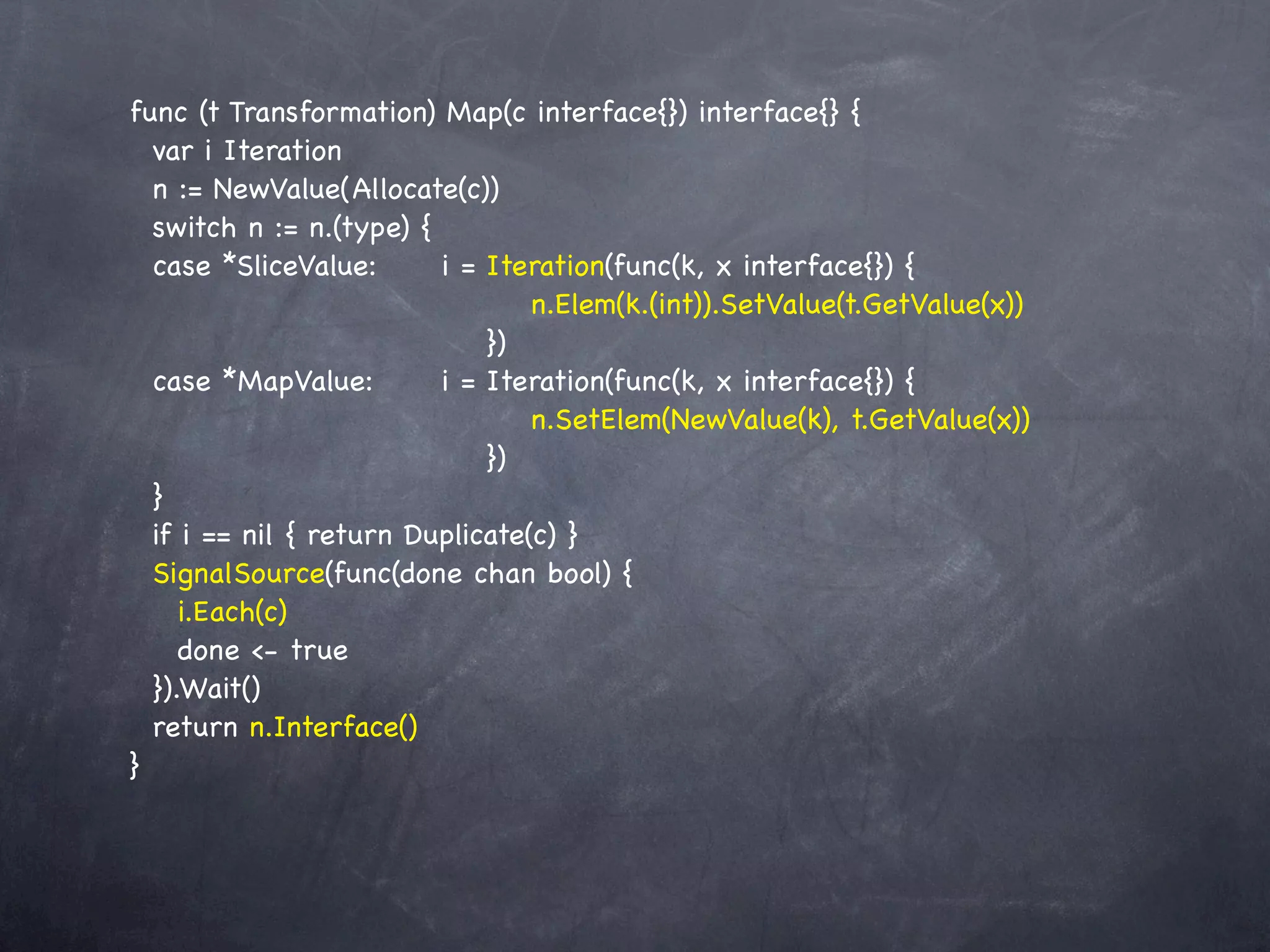 func (t Transformation) Map(c interface{}) interface{} {
  var i Iteration
  n := NewValue(Allocate(c))
  switch n := n.(type) {
  case *SliceValue:! ! i = Iteration(func(k, x interface{}) {
  !       ! ! ! ! ! ! ! n.Elem(k.(int)).SetValue(t.GetValue(x))
        !   ! ! ! ! ! })
  case *MapValue:! ! i = Iteration(func(k, x interface{}) {
  !       ! ! ! ! ! ! ! n.SetElem(NewValue(k), t.GetValue(x))
  !       ! ! ! ! ! ! })
  }
  if i == nil { return Duplicate(c) }
  SignalSource(func(done chan bool) {
     i.Each(c)
     done <- true
  }).Wait()
  return n.Interface()
}
 
