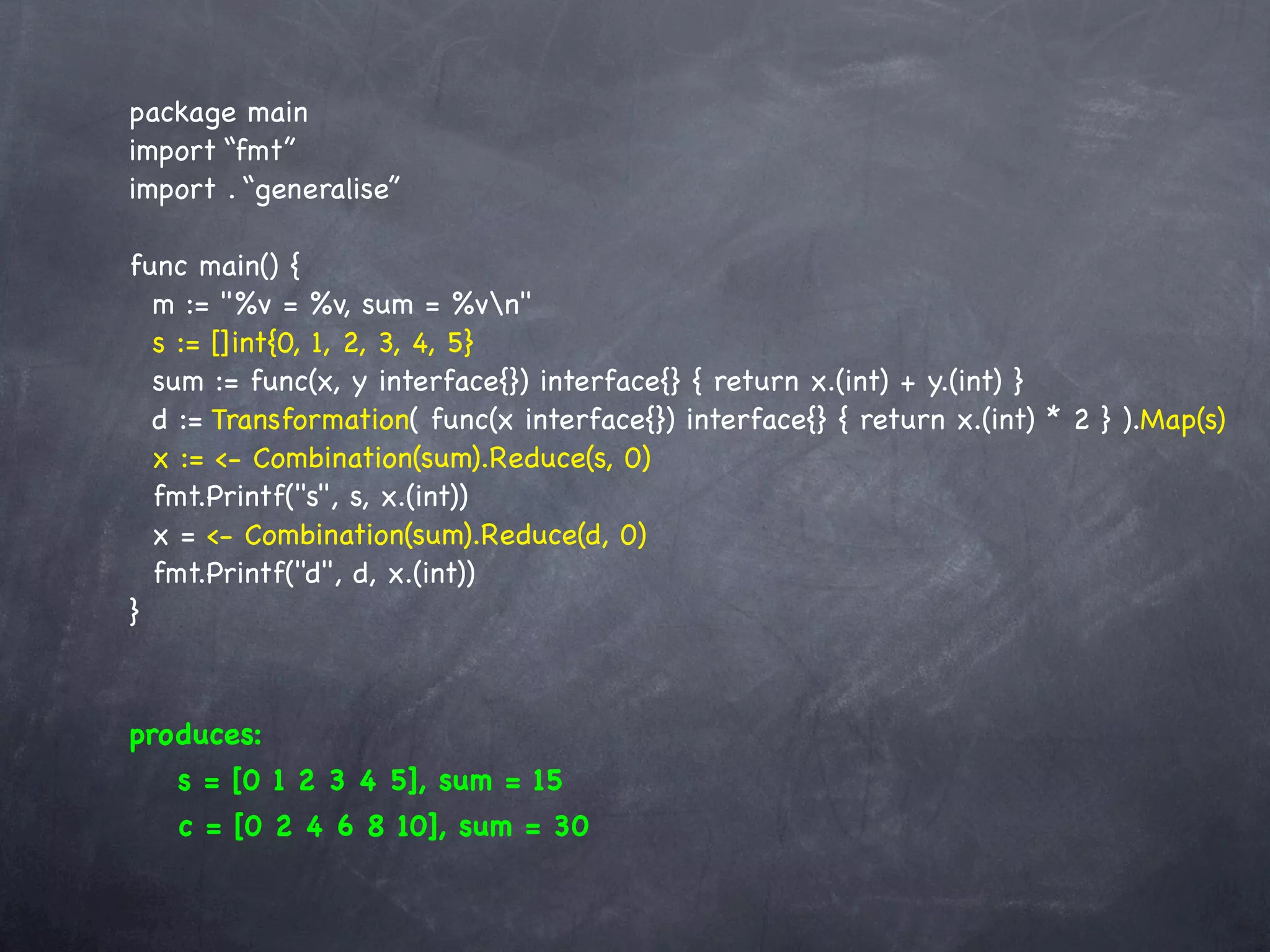 package main
import “fmt”
import . “generalise”

func main() {
  m := "%v = %v, sum = %vn"
  s := []int{0, 1, 2, 3, 4, 5}
  sum := func(x, y interface{}) interface{} { return x.(int) + y.(int) }
  d := Transformation( func(x interface{}) interface{} { return x.(int) * 2 } ).Map(s)
  x := <- Combination(sum).Reduce(s, 0)
  fmt.Printf("s", s, x.(int))
  x = <- Combination(sum).Reduce(d, 0)
  fmt.Printf("d", d, x.(int))
}



produces:
   s = [0 1 2 3 4 5], sum = 15
   c = [0 2 4 6 8 10], sum = 30
 