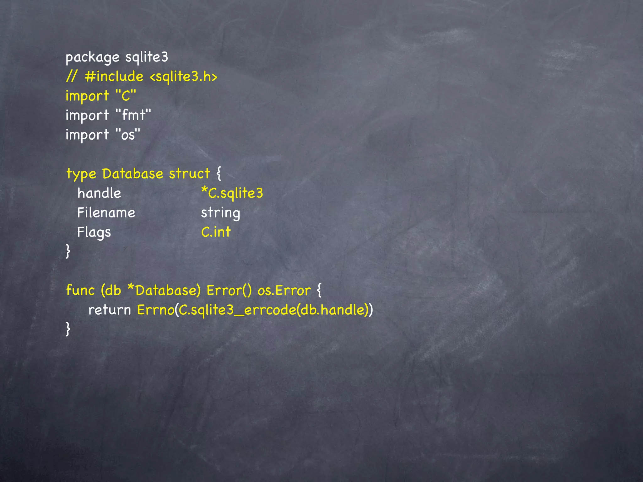 package sqlite3
/ #include <sqlite3.h>
 /
import "C"
import "fmt"
import "os"

type Database   struct {
  handle! ! !     ! *C.sqlite3
  Filename! !    ! string
  Flags! ! !      ! C.int
}

func (db *Database) Error() os.Error {
! return Errno(C.sqlite3_errcode(db.handle))
}
 