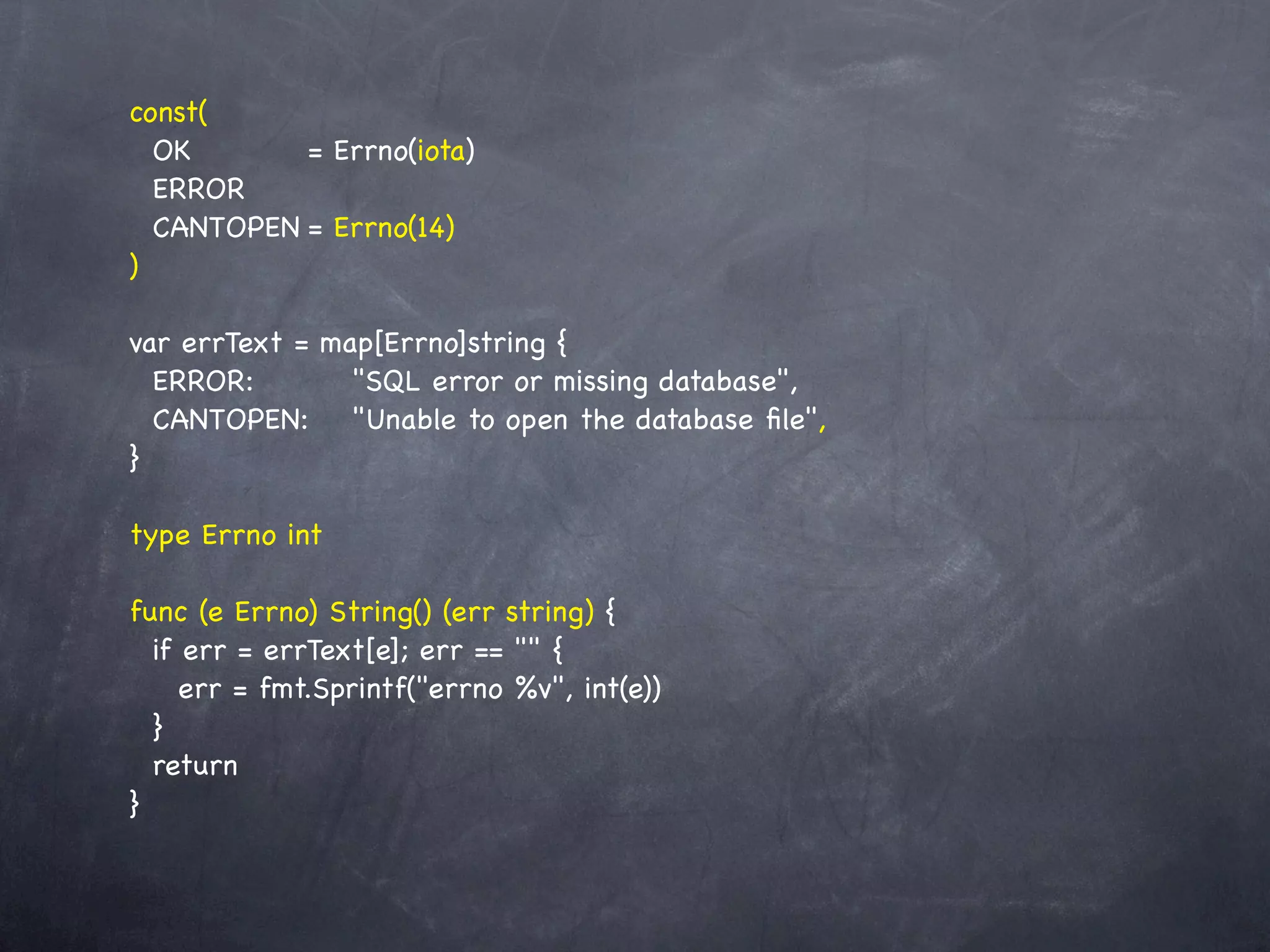 const(
  OK! ! ! = Errno(iota)
  ERROR
  CANTOPEN!= Errno(14)
)

var errText = map[Errno]string {
  ERROR: ! ! "SQL error or missing database",
  CANTOPEN:! "Unable to open the database ﬁle",
}

type Errno int

func (e Errno) String() (err string) {
  if err = errText[e]; err == "" {
     err = fmt.Sprintf("errno %v", int(e))
  }
  return
}
 