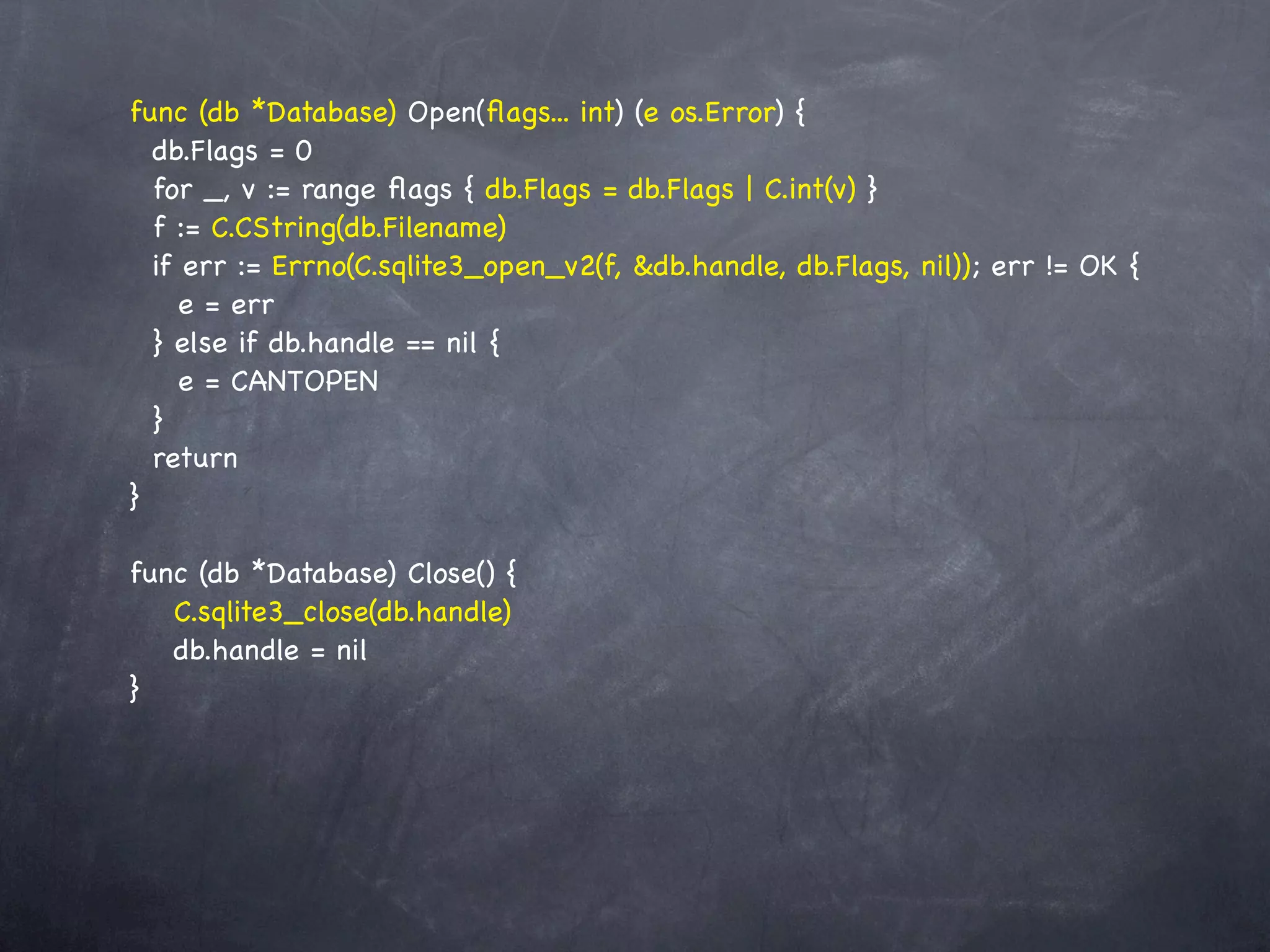 func (db *Database) Open(ﬂags... int) (e os.Error) {
  db.Flags = 0
  for _, v := range ﬂags { db.Flags = db.Flags | C.int(v) }
  f := C.CString(db.Filename)
  if err := Errno(C.sqlite3_open_v2(f, &db.handle, db.Flags, nil)); err != OK {
     e = err
  } else if db.handle == nil {
     e = CANTOPEN
  }
  return
}

func (db *Database) Close() {
! C.sqlite3_close(db.handle)
! db.handle = nil
}
 