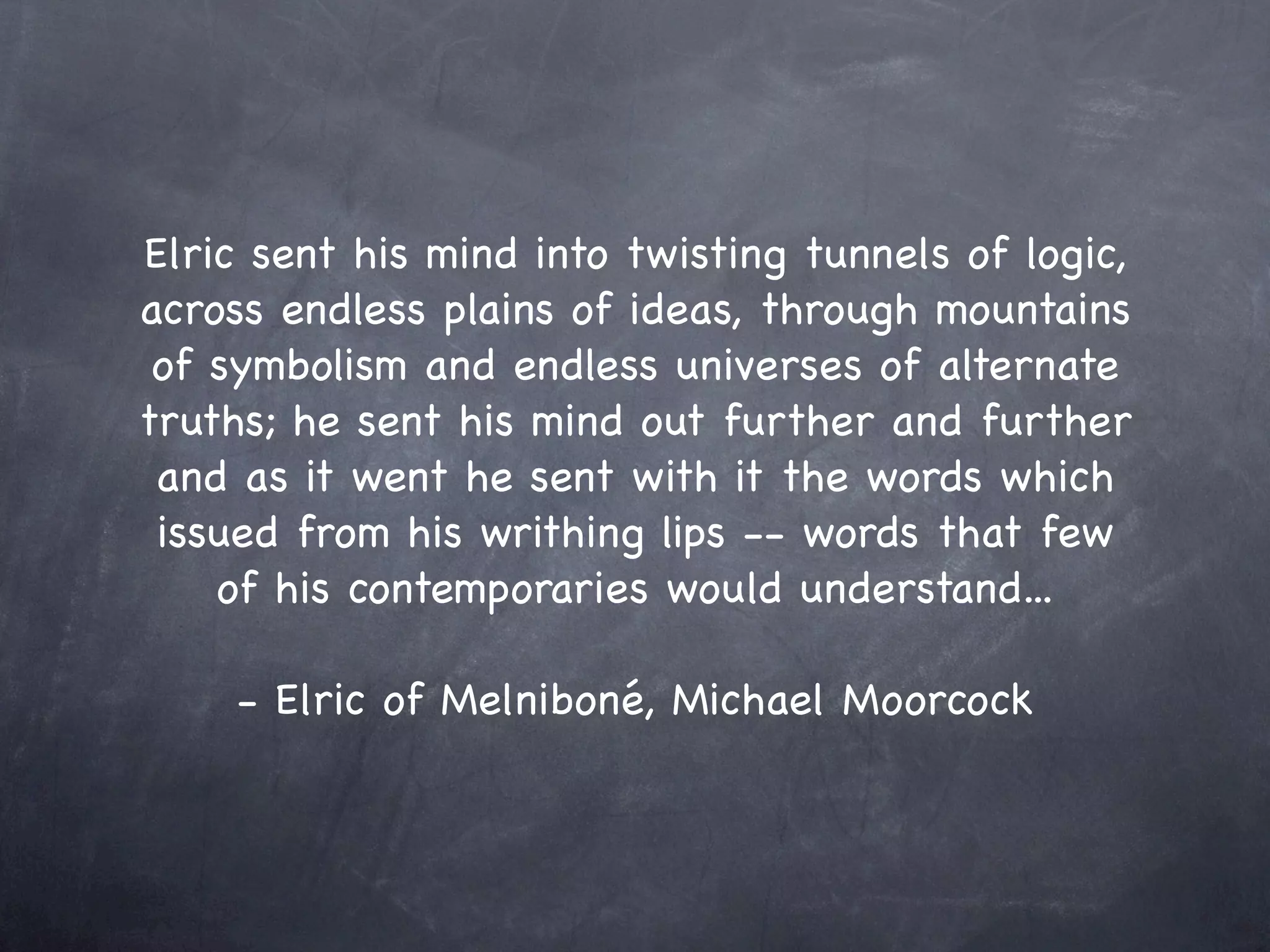 Elric sent his mind into twisting tunnels of logic,
across endless plains of ideas, through mountains
 of symbolism and endless universes of alternate
truths; he sent his mind out further and further
 and as it went he sent with it the words which
 issued from his writhing lips -- words that few
    of his contemporaries would understand...

     - Elric of Melniboné, Michael Moorcock
 