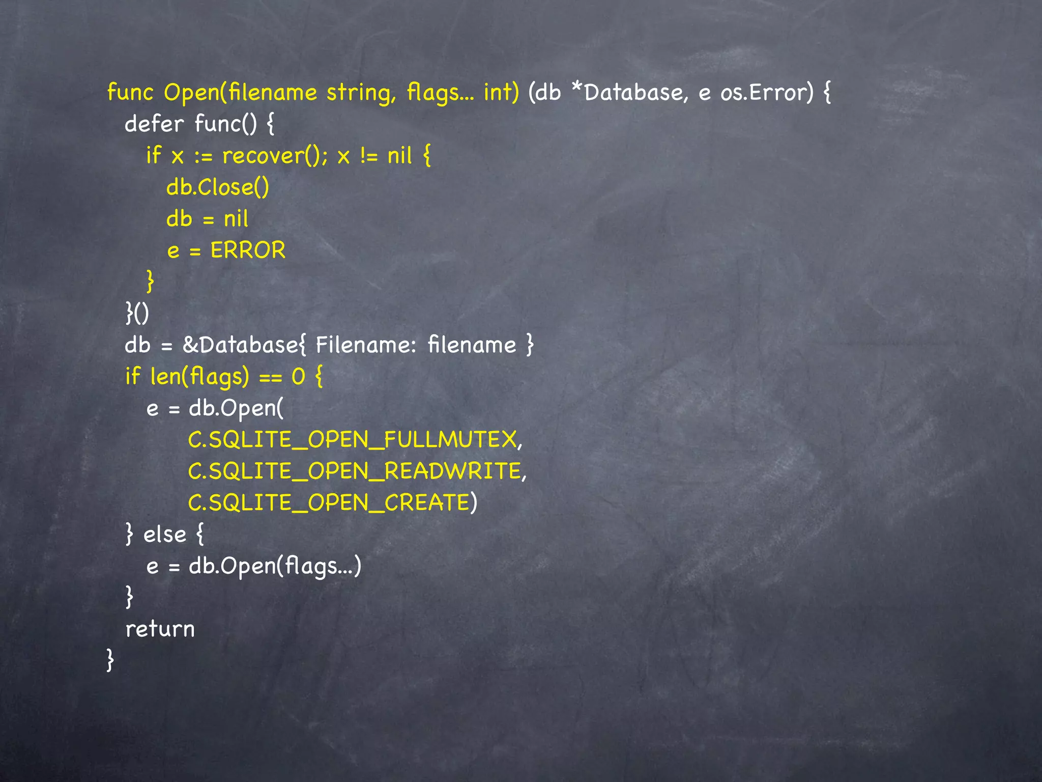 func Open(ﬁlename string, ﬂags... int) (db *Database, e os.Error) {
  defer func() {
     if x := recover(); x != nil {
        db.Close()
        db = nil
        e = ERROR
     }
  }()
  db = &Database{ Filename: ﬁlename }
  if len(ﬂags) == 0 {
     e = db.Open(
          C.SQLITE_OPEN_FULLMUTEX,
          C.SQLITE_OPEN_READWRITE,
          C.SQLITE_OPEN_CREATE)
  } else {
     e = db.Open(ﬂags...)
  }
  return
}
 
