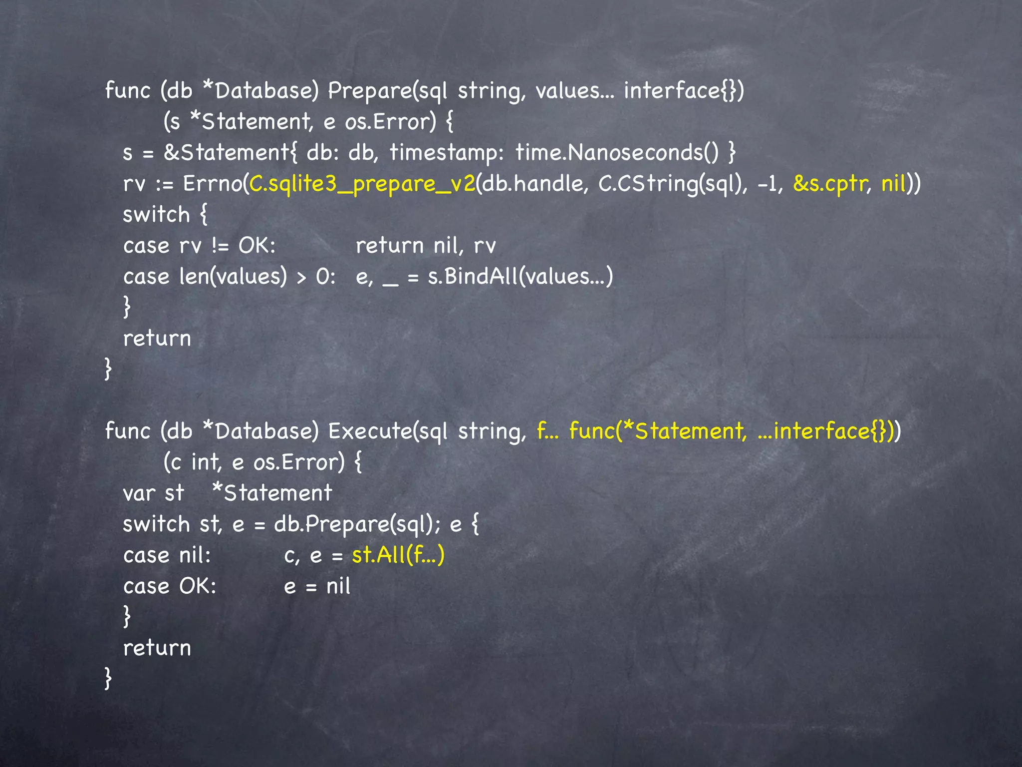 func (db *Database) Prepare(sql string, values... interface{})
      (s *Statement, e os.Error) {
  s = &Statement{ db: db, timestamp: time.Nanoseconds() }
  rv := Errno(C.sqlite3_prepare_v2(db.handle, C.CString(sql), -1, &s.cptr, nil))
  switch {
  case rv != OK:!! ! return nil, rv
  case len(values) > 0:! e, _ = s.BindAll(values...)
  }
  return
}

func (db *Database) Execute(sql string, f... func(*Statement, ...interface{}))
      (c int, e os.Error) {
  var st! *Statement
  switch st, e = db.Prepare(sql); e {
  case nil:! ! c, e = st.All(f...)
           !
  case OK:! ! e = nil
  }
  return
}
 