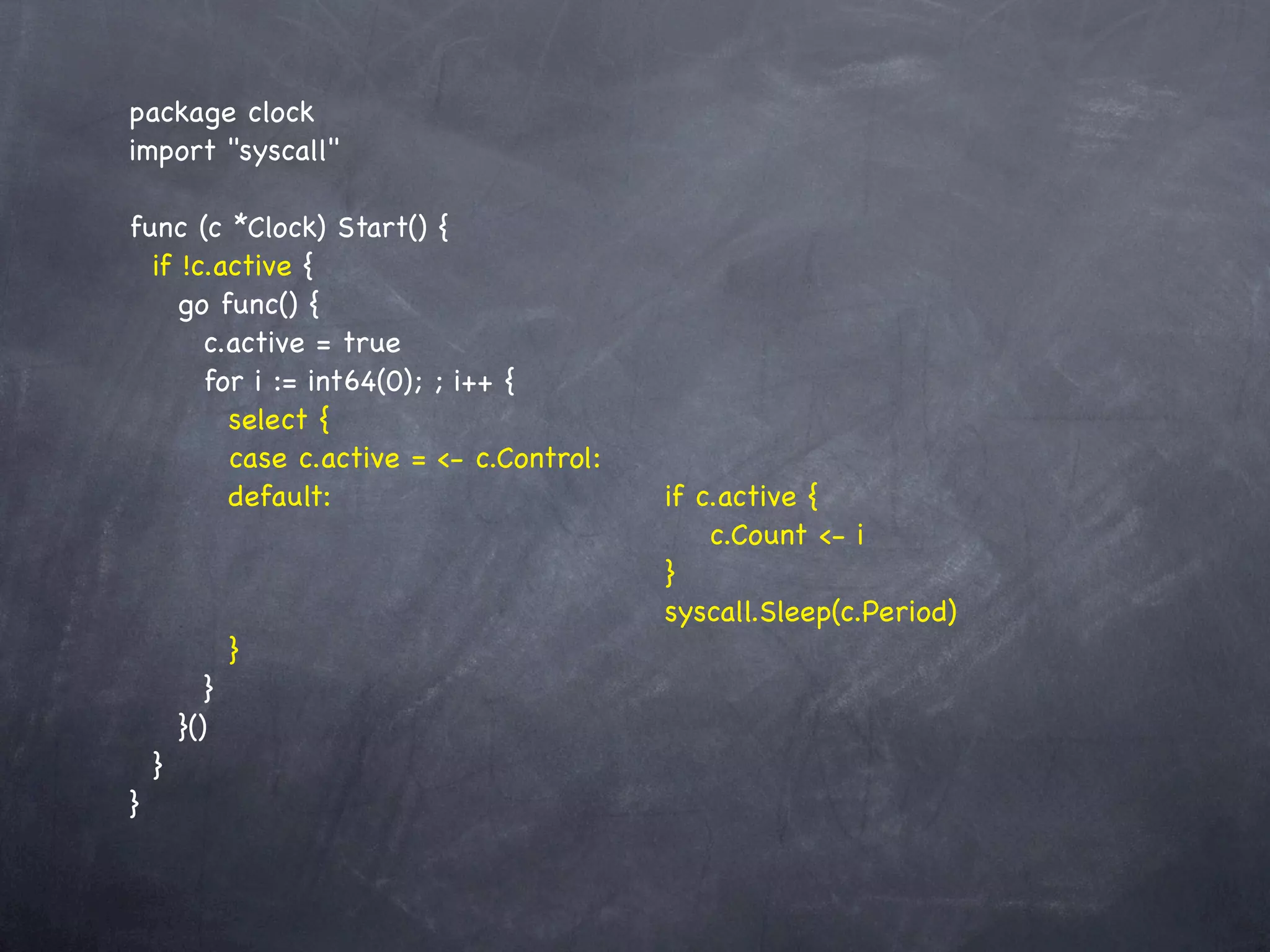 package clock
import "syscall"

func (c *Clock) Start() {
  if !c.active {
     go func() {
        c.active = true
        for i := int64(0); ; i++ {
          select {
          case c.active = <- c.Control:
          default:! ! ! ! ! ! !           !   if c.active {
          ! ! ! ! ! ! ! ! !               !   ! c.Count <- i
          ! ! ! ! ! ! ! ! !               !   }
            ! ! ! ! ! ! ! !               !   syscall.Sleep(c.Period)
          }
        }
     }()
  }
}
 