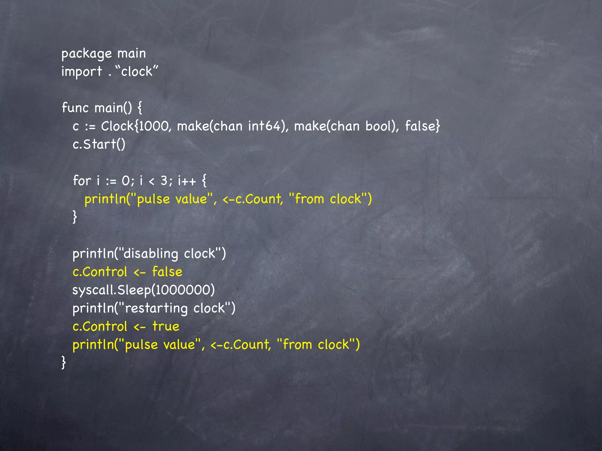 package main
import . “clock”

func main() {
  c := Clock{1000, make(chan int64), make(chan bool), false}
  c.Start()

    for i := 0; i < 3; i++ {
      println("pulse value", <-c.Count, "from clock")
    }

    println("disabling clock")
    c.Control <- false
    syscall.Sleep(1000000)
    println("restarting clock")
    c.Control <- true
    println("pulse value", <-c.Count, "from clock")
}
 